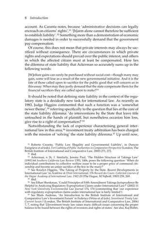 8 Introduction 
account. As Caranta notes, because ‘administrative decisions can legally 
encroach on citizens’ rights’,31 ‘[h]arm alone cannot therefore be sufficient 
to establish liability’.32 Something more than a demonstration of economic 
damages is needed in order to successfully demand that the government 
pay compensation. 
Of course, this does not mean that private interests may always be sac-rificed 
without consequence. There are circumstances in which private 
rights and expectations should prevail over the public interest, and others 
in which the affected citizen must at least be compensated. Here lies 
the dilemma of state liability that Ackerman so accurately sums up in the 
following words: 
[W]elfare gains can rarely be purchased without social cost—though many may 
gain, some will lose as a result of the new governmental initiative. And it is the 
fate of those called upon to sacrifice for the public good that will concern us in 
this essay: When may they justly demand that the state compensate them for the 
financial sacrifices they are called upon to make?33 
It should be noted that defining state liability in the context of the regu-latory 
state is a decidedly new task for international law. As recently as 
1983, Judge Higgins commented that such a function was a ‘somewhat 
newer theme’,34 referring specifically to the question that lies at the core of 
the state liability dilemma: ‘do interventions by the State that leave title 
untouched in the hands of plaintiff, but nonetheless occasion him loss, 
give rise to a right of compensation?’35 
Notwithstanding the lack of experience characterising general inter-national 
law in this area,36 investment treaty arbitration has been charged 
with the mission of ‘solving’ the state liability dilemma.37 Up until now, 
31 Roberto Caranta, ‘Public Law Illegality and Governmental Liability’, in Duncan 
Fairgrieve et al (eds), Tort Liability of Public Authorities in Comparative Perspective (London, The 
British Institute of International and Comparative Law, 2002) 271, 272. 
32 ibid. 
33 Ackerman, n 26, 1. Similarly, Jeremy Paul, ‘The Hidden Structure of Takings Law’ 
(1991) 64 Southern California Law Review 1393, 1406, poses the following question: ‘When do 
individual contributions to collective welfare cease to be a proper price of communal citi-zenship 
and become an unfair sacrifice of the few to the many?’ 
34 See Rosalyn Higgins, ‘The Taking of Property by the State. Recent Developments in 
International Law’ in Académie de Droit International, 176 Recueil des Cours. Collected Courses of 
the Hague Academy of International Law, 1982-III (The Hague, M Nijhoff, 1983) 259, 269. 
35 ibid. 
36 See Ethan Shenkman, ‘Could Principles of Fifth Amendment Takings Jurisprudence Be 
Helpful in Analyzing Regulatory Expropriation Claims under International Law?’ (2002) 11 
New York University Environmental Law Journal 174, 174 (commenting that ‘our experience 
with regulatory expropriation claims under international law is fairly limited’). 
37 See Mads Andenas, ‘An Introduction to the British Institute of International and 
Comparative Law’s Investment Forum’ in Federico Ortino et al (eds), Investment Treaty Law. 
Current Issues I (London, The British Institute of International and Comparative Law, 2006) 
7, 7, noting that ‘[i]nvestment treaty law raises many difficult issues concerning the proper 
balance to be found between the rights of investors and rights of states’. See also, Kaj Hobér, 
 