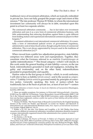 What This Book is About 9 
traditional views of investment arbitration, which are typically embedded 
in private law, have not fully grasped the proper scope and extent of this 
mission.38 The late professor Thomas W Wälde, to whom the international 
investment law community will always be in debt, remarked upon this 
point in at least two separate articles: 
The commercial arbitration community . . . has in fact taken over investment 
arbitration and runs it as a new form of commercial arbitration business, with 
little understanding that enforcing disciplines against States is quite different 
from holding mature and experienced international commercial players to their 
bargains.39 
Investment arbitration is not international commercial arbitration. It is essen-tially 
a form of international judicial review of governmental (regulatory, 
administrative and at times fiscal) action, though using the forms of commercial 
arbitration. This is not always appreciated by lawyers used in the traditions of 
commercial arbitration [sic].40 
When viewed from a public law adjudication perspective, state liability 
comprises two different areas: torts and expropriations. Together, they 
constitute what the Germans referred to as staatliche Ersatzleistungen or 
‘public indemnifications’.41 This broad category—which I will classify in 
this work under the general heading of state liability—covers, on the one 
hand, indemnifications grounded in fault and negligence, including ille-gality 
and irrationality; and, on the other hand, indemnifications 
grounded in proportionality and equality. 
Harlow refers to the first group as liability—which, to avoid confusion, 
I will refer to here as liability (stricto sensu)—and to the second as compen-sation. 
42 Liability (stricto sensu) is governed mainly by principles of correc-tive 
justice. Generally speaking, this form of justice—which has 
traditionally lain at the heart of private law, at least of tort law43—centers 
Investment Arbitration in Eastern Europe. In Search of a Definition of Expropriation (Huntington, 
JurisNet, 2007) 224. 
38 There are notable exceptions. For instance, in Wintershall Aktiengesellschaft v Argentina, 
ICSID Case No ARB/04/14 (Nariman, Torres, Bernardini), Award (8 December 2008), ¶ 160 
No 2, the Tribunal expressly noted that ‘[t]he ICSID Convention, under which this arbitra-tion 
case has been registered, combines a public law system of State liability with private arbitra-tion’ 
(emphasis added). 
39 Thomas W Wälde, ‘The Present State of Research Carried Out by the English-Speaking 
Section of the Centre for Studies and Research’ in Centre for Studies and Research in 
International Law and International Relations (eds), New Aspects of International Investment 
Law (Leiden, Nijhoff 2006) 63, 114–15. 
40 Wälde, n 23, 211. See also, Van Harten and Loughlin, n 18, 148 (‘Rather than being 
viewed as an offshoot of commercial arbitration, investment arbitration should be treated as 
a unique, internationally-organized strand of the administrative law systems of states’). 
41 See ch 4, 177 n 45. 
42 See Harlow, n 29, 56–68. 
43 See Jules Coleman, The Practice of Principle. In Defence of a Pragmatic Approach to Legal 
Theory (New York, OUP, 2001) 12 and Risks and Wrongs (New York, OUP, 1992) 373–74 (argu-ing 
that tort law is best explained by corrective justice). See also, Richard W Wright, ‘Right, 
Justice, and Tort Law’ in David G Owen (ed), Philosophical Foundations of Tort Law (New York, 
 