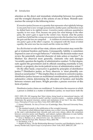 10 Introduction 
attention on the direct and immediate relationship between two parties, 
and the wrongful character of the actions of one of them. Weinrib sum-marises 
the concept in the following terms: 
[Corrective justice] focuses on a quantity that represents what rightfully belongs 
to one party but is now wrongly possessed by another party and therefore must 
be shifted back to its rightful owner. Corrective justice embraces quantitative 
equality in two ways. First, because one party has what belongs to the other 
party, the actor’s gain is equal to the victim’s loss. Second, what the parties 
would have held had the wrong not occurred provides the baseline from which 
the gain and the loss are computed . . . A violation of corrective justice involves 
one party’s gain at the other’s expense. As compared with the mean of initial 
equality, the actor now has too much and the victim too little.44 
In a Rechtsstaat or rule-of-law-state, citizens and investors may resist ille-gal 
or irrational burdens and harms. Consequently, liability is sometimes 
imposed in cases of wrongful behavior,45 whereby the decision-maker must 
review the potentially unlawful character of state action or inaction.46 As 
Mashaw has observed more generally, claimants who seek damages 
‘invariably question the legality of administrative conduct. To that degree, 
suits against the government and its officials sounding essentially in tort, 
contract, or property also invite judicial review of administrative action’.47 
On the other hand, compensation is guided by principles of distributive 
justice.48 Distributive justice, as Perry observes, is ‘most plausibly con-strued 
as social justice’.49 This implies that, in contrast to corrective justice, 
distributive justice focuses on multilateral considerations, particularly the 
substantive criteria determining the allocation of burdens and benefits 
between winners and losers. Wright provides a precise overview of this 
form of justice: 
Distributive justice claims are multilateral. To determine the resources to which 
a person is entitled as a matter of distributive justice, we must know both the 
OUP, 1995) 159, 182 (arguing that ‘[t]ort claims, being based on interactional injuries, fall 
within the domain of corrective justice’ and that ‘corrective justice . . . explains, justifies and 
illuminates the general structure, content and institutions of tort law’). See also, William 
Lucy, Philosophy of Private Law (New York, OUP, 2007) 268–326. 
44 Ernest J Weinrib, The Idea of Private Law (Cambridge, Mass, Harvard University Press, 
1995) 62–63. 
45 The standard remedy is the nullification of the wrongful measure. 
46 The extent to which different legal systems view or don’t view the principle of legality 
as the state’s individualised duty towards each and every citizen, affects the connection 
between corrective justice and illegality, and indeed, explains differences in state liability 
regimes across legal cultures. These differences are explored in ch 4. 
47 Jerry L Mashaw et al, Administrative Law. The American Public Law System. Cases and 
Materials, 5th edn (St Paul, MN, Thomson/West, 2003) 780. 
48 See Harlow, n 29, 3. 
49 Stephen R Perry, ‘On the Relationship Between Corrective and Distributive Justice’ in 
Jeremy Horder (ed), Oxford Essays in Jurisprudence (New York, OUP, 2000) 237, 239. 
 