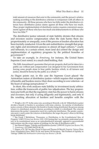 What This Book is About 11 
total amount of resources that exist in the community and the person’s relative 
ranking according to the distributive criterion in comparison with all others in 
the community. All those persons who have too little under the distributive cri-terion 
have distributive justice claims against all those who have too much. 
Thus, proper implementation of distributive justice requires concurrent assess-ments 
against all those who have too much and disbursements to all those who 
have too little.50 
The distributive justice rationale of state liability dictates that citizens 
and investors receive compensation when the state harms them dis-proportionately 
or unequally, even if the process of burden allocation has 
been lawfully conducted. Given the anti-redistributive strength that prop-erty 
rights and investments possess in almost all legal cultures,51 courts 
and tribunals, to a certain extent, must (and do) control the design and 
implementation of regulatory programs by the political branches of 
government.52 
To take an example, in Armstrong, for instance, the United States 
Supreme Court stated, in a much cited holding, that: 
The Fifth Amendment’s guarantee that private property shall not be taken for a 
public use without just compensation was designed to bar Government from 
forcing some people alone to bear public burdens which, in all fairness and 
justice, should be borne by the public as a whole.53 
As Dagan points out, in this case the Supreme Court placed ‘the 
Aristotelian notion of distributive justice—which requires that recipients 
of benefits and burdens receive their share according to some criterion—at 
the heart of takings jurisprudence’.54 
In short, this work analyses state liability in investment treaty arbitra-tion, 
within the framework of public law adjudication. The key proposi-tions 
put forth are that the regulatory state has the power to harm citizens 
and investors, but only if acting diligently and legitimately, and only if 
the resulting allocation of burdens and benefits complies with the 
50 Wright, n 43, 177. In the same vein, according to Weinrib, n 44, 62: ‘[D]istributive justice 
divides a benefit or burden in accordance with some criterion. An exercise of distributive 
justice consists of three elements: the benefit or burden being distributed, the persons among 
whom it is distributed, and the criterion according to which it is distributed. The criterion 
determines the parties’ comparative merit for a particular distribution. The greater a partic-ular 
party’s merit under the criterion of distribution, the larger the party’s share in the thing 
being distributed.’ 
51 See Frank I Michelman, ‘Possession vs Distribution in the Constitutional Idea of 
Property’ (1987) 72 Iowa Law Review 1319, 1319 (noting that ‘we primarily understand prop-erty 
in its constitutional sense as an antiredistributive principle, opposed to governmental 
interventions into the extant regime of holdings for the sake of distributive ends’). 
52 See Hanoch Dagan, ‘Takings and Distributive Justice’ (1999) 85 Virginia Law Review 741. 
53 Armstrong v US (1960) 364 US 40, 49. 
54 Dagan, n 52, 742. See also, David A Dana and Thomas W Merrill, Property: Takings (New 
York, Foundation Press, 2002) 33–34, and Nestor M Davidson, ‘The Problem of Equality in 
Takings’ (2008) 102 Northwestern University Law Review 1, 20–28. 
 