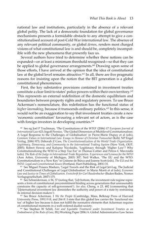 What This Book is About 13 
national law and institutions, particularly in the absence of a relevant 
global polity. The lack of a democratic foundation for global governance 
mechanisms presents a formidable obstacle to any attempt to give a con-stitutionalised 
account of post-Cold War international law. The absence of 
any relevant political community, or global demos, renders most charged 
visions of what constitutional law is and should be, completely incompat-ible 
with the new phenomena that presently face us. 
Several authors have tried to determine whether these notions can be 
expanded—or at least a minimum threshold recognised—so that they can 
be applied to global governance arrangements.60 Drawing upon some of 
those efforts, I have arrived at the opinion that the idea of constitutional 
law at the global level remains attractive.61 In all, there are five pragmatic 
reasons for insisting upon the notion that the BIT generation is a global 
constitutional phenomenon. 
First, the key substantive provisions contained in investment treaties 
constitute a clear limit to states’ police powers within their own territory.62 
This represents an external redefinition of the domestic equilibrium and 
boundaries between property rights and regulatory powers. To use Bruce 
Ackerman’s nomenclature, this redefinition has the functional status of 
higher lawmaking, because it transcends ordinary politics.63 In this sense, it 
would not be an exaggeration to say that investment treaties create a new 
‘economic constitution’ favouring a relevant set of actors, as is the case 
with foreign investors in developing countries.64 
60 See eg Joel P Trachtman, ‘The Constitutions of the WTO’ (2006) 17 European Journal of 
International Law 623; Ingolf Pernice, ‘The Global Dimension of Multilevel Constitutionalism: 
A Legal Response to the Challenges of Globalisation’ in Pierre-Marie Dupuy et al (eds), 
Common Values in International Law. Essays in Honour of Christian Tomuschat (Kehl, NP Engel 
Verlag, 2006) 973; Deborah Z Cass, The Constitutionalization of the World Trade Organization. 
Legitimacy, Democracy, and Community in the International Trading System (New York, OUP, 
2005); Robert Howse and Kalypso Nicolaidis, ‘Legitimacy through ‘Higher Law’? Why 
Constitutionalizing the WTO is a Step Too Far’ in Thomas Cottier and Petros C Mavroidis 
(eds), The Role of the Judge in International Trade Regulation. Experiences and Lessons for the WTO 
(Ann Arbor, University of Michigan, 2003) 307; Neil Walker, ‘The EU and the WTO: 
Constitutionalism in a New Key’ in Gráinne de Búrca and Joanne Scott (eds), The EU and the 
WTO. Legal and Constitutional Issues (Portland, Hart Publishing, 2001) 31. 
61 See Miguel Poiares Maduro, ‘Legal Travels and the Risk of Legal Jet-Lag. The Judicial 
and Constitutional Challenges of Legal Globalisation’ in Mario Monti et al (eds), Economic 
Law and Justice in Times of Globalization. Festschrift for Carl Baudenbacher (Baden Baden, Nomos 
Verlagsgesellschaft, 2007) 175. 
62 See Schneiderman, n 56, 37 (noting that, ‘[a]t bottom, the investment rule regime repre-sents 
a form of constitutional precommitment binding across generations that unreasonably 
constrains the capacity of self-government’). See also, Cheng, n 23, 482 (commenting that 
‘[i]nternational investment law diminishes the authority and power of a state by restraining 
its internal decision-makers’). 
63 See Bruce Ackerman, 1 We the People (Cambridge, Mass, Belknap Press of Harvard 
University Press, 1991) 9 ff, and 266 ff. I state that this global law carries the ‘functional sta-tus’ 
of higher law because it does not fulfill the normative elements that Ackerman requires 
of constitutional moments in a well-ordered dualist society. 
64 See Stephan W Schill, Fair and Equitable Treatment under Investment Treaties as an 
Embodiment of the Rule of Law, IILJ Working Paper 2006/6. Global Administrative Law Series 
 
