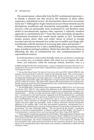14 Introduction 
The second reason—observable from the EU’s institutional experience— 
is already a classical one that involves the elements of direct effect, 
supremacy, and judicial review, all characteristics observed in investment 
treaty law.65 Although for Anglo-American lawyers those elements may be 
descriptively insufficient and normatively unacceptable, for continental 
lawyers—who are presumably more accustomed to, and therefore more 
afraid of non-democratic regimes—they represent a relatively standard 
approach to constitutional law.66 From this more formalistic perspective, 
international investment law would clearly qualify as GCL. Investment 
treaties possess direct effect and confer causes of actions to foreign 
investors, prevail over domestic law in the case of conflict, and charge arbi-tral 
tribunals with the function of reviewing state action and inaction.67 
Third, constitutional law is also a methodology for approaching certain 
types of political and legal problems. Weiler has taken this view before in 
defending the idea of constitutional law and constitutionalisation in 
supranational contexts: 
[Constitutionalism is also] a prism through which one can observe a landscape 
in a certain way, an academic artifact with which one can organize the mile-stones 
and landmarks within the landscape (indeed, determine what is a 
4 (2006) (noting that the FET standard plays ‘a quasi-constitutional function that serves as a 
yardstick for the exercise of host states’ administrative, judicial or legislative activitiy vis-à-vis 
foreign investors’). 
65 See eg Alec Stone Sweet, The Judicial Construction of Europe (OUP, Oxford 2004) 65, who 
explains constitutionalization in the EU context in the following terms: ‘The constitutionaliza-tion 
of the EC refers to the process by which the Rome Treaty evolved from a set of legal 
arrangements binding upon sovereign states into a vertically integrated legal regime confer-ring 
judicially enforceable rights and obligations on legal persons and entities, public and 
private, within EC territory. The phrase thus captures the transformation of an intergovern-mental 
organization governed by international law into a multi-tiered system of governance 
founded on higher-law constitutionalism’. 
66 See Jed Rubenfeld, ‘Unilateralism and Constitutionalism’ (2004) 79 New York University 
Law Review 1971, 1974–75, who explains this difference in the following terms: ‘American 
constitutionalism differs in certain fundamental respects from contemporary European con-stitutionalism 
. . . On this view [the American], which I will call “democratic constitutional-ism”, 
a constitution is, first and foremost, supposed to be the foundational law a particular 
polity has given itself through a special act of popular lawmaking. A very different account 
sees constitutionalism not as an act of democracy, but as a set of checks or restraints on 
democracy. These restraints are thought to be entitled to special authority because they 
express universal rights and principles, which in theory transcend national boundaries, 
applying to all societies alike. From this universalistic perspective, constitutional law is 
fundamentally antidemocratic; one of its central purposes is to put limits on democratic self-government’. 
See also, Christoph Möllers, ‘ “We are (afraid of) the People”: Constituent 
Power in German Constitutionalism’ in Martin Loughlin and Neil Walker, The Paradox of 
Constitutionalism. Constituent Power and Constitutional Form (New York, OUP, 2007) 87. 
67 Following the classification proposed by Neil Walker, ‘Beyond Boundary Disputes and 
Basic Grids: Mapping the Global Disorder of Normative Orders’ (2008) 6 International Journal 
of Constitutional Law 373, 379, investment treaty arbitration seems to fit the category of ‘insti-tutional 
incorporation’, the closest ‘institutional embrace’ in his framework, whereby ‘the 
host normative order makes general provision for the normative decisions of an external 
agency to be incorporated and, to that extent, to be treated as authoritative within the host 
normative order’. 
 