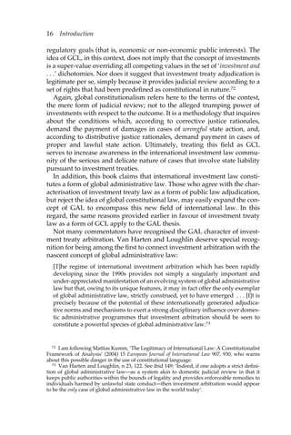 16 Introduction 
regulatory goals (that is, economic or non-economic public interests). The 
idea of GCL, in this context, does not imply that the concept of investments 
is a super-value overriding all competing values in the set of ‘investment and 
. . .’ dichotomies. Nor does it suggest that investment treaty adjudication is 
legitimate per se, simply because it provides judicial review according to a 
set of rights that had been predefined as constitutional in nature.72 
Again, global constitutionalism refers here to the terms of the contest, 
the mere form of judicial review; not to the alleged trumping power of 
investments with respect to the outcome. It is a methodology that inquires 
about the conditions which, according to corrective justice rationales, 
demand the payment of damages in cases of wrongful state action, and, 
according to distributive justice rationales, demand payment in cases of 
proper and lawful state action. Ultimately, treating this field as GCL 
serves to increase awareness in the international investment law commu-nity 
of the serious and delicate nature of cases that involve state liability 
pursuant to investment treaties. 
In addition, this book claims that international investment law consti-tutes 
a form of global administrative law. Those who agree with the char-acterisation 
of investment treaty law as a form of public law adjudication, 
but reject the idea of global constitutional law, may easily expand the con-cept 
of GAL to encompass this new field of international law. In this 
regard, the same reasons provided earlier in favour of investment treaty 
law as a form of GCL apply to the GAL thesis. 
Not many commentators have recognised the GAL character of invest-ment 
treaty arbitration. Van Harten and Loughlin deserve special recog-nition 
for being among the first to connect investment arbitration with the 
nascent concept of global administrative law: 
[T]he regime of international investment arbitration which has been rapidly 
developing since the 1990s provides not simply a singularly important and 
under-appreciated manifestation of an evolving system of global administrative 
law but that, owing to its unique features, it may in fact offer the only exemplar 
of global administrative law, strictly construed, yet to have emerged . . . [I]t is 
precisely because of the potential of these internationally generated adjudica-tive 
norms and mechanisms to exert a strong disciplinary influence over domes-tic 
administrative programmes that investment arbitration should be seen to 
constitute a powerful species of global administrative law.73 
72 I am following Mattias Kumm, ‘The Legitimacy of International Law: A Constitutionalist 
Framework of Analysis’ (2004) 15 European Journal of International Law 907, 930, who warns 
about this possible danger in the use of constitutional language. 
73 Van Harten and Loughlin, n 23, 122. See ibid 149: ‘Indeed, if one adopts a strict defini-tion 
of global administrative law—as a system akin to domestic judicial review in that it 
keeps public authorities within the bounds of legality and provides enforceable remedies to 
individuals harmed by unlawful state conduct—then investment arbitration would appear 
to be the only case of global administrative law in the world today’. 
 