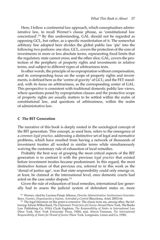 What This Book is About 17 
Here, I follow a continental law approach, which conceptualises admin-istrative 
law, to recall Werner’s classic phrase, as ‘constitutional law 
concretized’.74 By this understanding, GAL should not be regarded as 
opposing GCL, but rather, as a specific manifestation of it. The somewhat 
arbitrary line adopted here divides the global public law ‘pie’ into the 
following two portions: one slice, GCL, covers the protection of the core of 
investments in more or less absolute terms, representing fixed limits that 
the regulatory state cannot cross; and the other slice, GAL, covers the pro-tection 
of the periphery of property rights and investments in relative 
terms, and subject to different types of arbitrariness tests. 
In other words, the principle of no expropriation without compensation, 
and its corresponding focus on the scope of property rights and invest-ments, 
is defined here as the ‘centre of gravity’ of GCL; and the FET stand-ard, 
with its focus on arbitrariness, as the corresponding center of GAL. 
This perspective is consistent with traditional domestic public law views, 
where questions posed by expropriation clauses and the protective scope 
of property rights are usually matters to be settled within the realm of 
constitutional law, and questions of arbitrariness, within the realm 
of administrative law. 
C The BIT Generation 
The narrative of this book is deeply rooted in the sociological concept of 
the BIT generation. This concept, as used here, refers to the emergence of 
a common legal practice, addressing a distinctive set of legal and normative 
problems, which have resulted from having a network of thousands of 
investment treaties all worded in similar terms while simultaneously 
waiving the customary rule of exhaustion of local remedies. 
Probably the best way of grasping the most critical aspects of the BIT 
generation is to contrast it with the previous legal practice that existed 
before investment treaties became predominant. In this regard, the most 
distinctive feature of that previous era, referred to in this work as the 
‘denial of justice age’, was that state responsibility could only emerge or, 
at least, be claimed at the international level, once domestic courts had 
acted on the case under dispute.75 
Given the rule of exhaustion of local remedies, international law gener-ally 
had to assess the judicial system of defendant states or, more 
74 Werner, cited by Luciano Parejo Alfonso, Derecho Administrativo: Instituciones Generales: 
Bases, Fuentes, Organización y Sujetos, Actividad y Control (Barcelona, Ariel, 2003) 64. 
75 The legal literature on this point is extensive. The classic texts are, among other, the fol-lowing: 
Edwin M Borchard, The Diplomatic Protection of Citizens Abroad (New York, The Banks 
Law Publishing Co, 1916); Clyde Eagleton, The Responsibility of States in International Law 
(New York, New York University Press, 1928); and, Alwyn Freeman, The International 
Responsibility of States for Denial of Justice (New York, Longmans, Green and Co, 1938). 
 