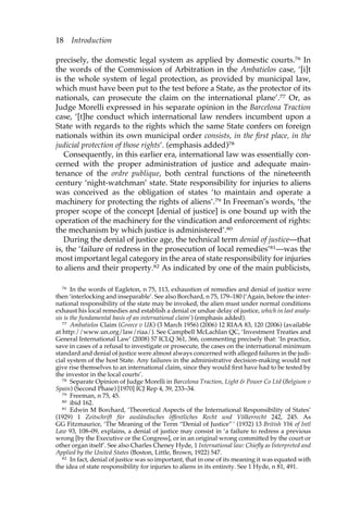 18 Introduction 
precisely, the domestic legal system as applied by domestic courts.76 In 
the words of the Commission of Arbitration in the Ambatielos case, ‘[i]t 
is the whole system of legal protection, as provided by municipal law, 
which must have been put to the test before a State, as the protector of its 
nationals, can prosecute the claim on the international plane’.77 Or, as 
Judge Morelli expressed in his separate opinion in the Barcelona Traction 
case, ‘[t]he conduct which international law renders incumbent upon a 
State with regards to the rights which the same State confers on foreign 
nationals within its own municipal order consists, in the first place, in the 
judicial protection of those rights’. (emphasis added)78 
Consequently, in this earlier era, international law was essentially con-cerned 
with the proper administration of justice and adequate main-tenance 
of the ordre publique, both central functions of the nineteenth 
century ‘night-watchman’ state. State responsibility for injuries to aliens 
was conceived as the obligation of states ‘to maintain and operate a 
machinery for protecting the rights of aliens’.79 In Freeman’s words, ‘the 
proper scope of the concept [denial of justice] is one bound up with the 
operation of the machinery for the vindication and enforcement of rights: 
the mechanism by which justice is administered’.80 
During the denial of justice age, the technical term denial of justice—that 
is, the ‘failure of redress in the prosecution of local remedies’81—was the 
most important legal category in the area of state responsibility for injuries 
to aliens and their property.82 As indicated by one of the main publicists, 
76 In the words of Eagleton, n 75, 113, exhaustion of remedies and denial of justice were 
then ‘interlocking and inseparable’. See also Borchard, n 75, 179–180 (‘Again, before the inter-national 
responsibility of the state may be invoked, the alien must under normal conditions 
exhaust his local remedies and establish a denial or undue delay of justice, which in last analy-sis 
is the fundamental basis of an international claim’) (emphasis added). 
77 Ambatielos Claim (Greece v UK) (3 March 1956) (2006) 12 RIAA 83, 120 (2006) (available 
at http://www.un.org/law/riaa/). See Campbell McLachlan QC, ‘Investment Treaties and 
General International Law’ (2008) 57 ICLQ 361, 366, commenting precisely that: ‘In practice, 
save in cases of a refusal to investigate or prosecute, the cases on the international minimum 
standard and denial of justice were almost always concerned with alleged failures in the judi-cial 
system of the host State. Any failures in the administrative decision-making would not 
give rise themselves to an international claim, since they would first have had to be tested by 
the investor in the local courts’. 
78 Separate Opinion of Judge Morelli in Barcelona Traction, Light & Power Co Ltd (Belgium v 
Spain) (Second Phase) [1970] ICJ Rep 4, 39, 233–34. 
79 Freeman, n 75, 45. 
80 ibid 162. 
81 Edwin M Borchard, ‘Theoretical Aspects of the International Responsibility of States’ 
(1929) 1 Zeitschrift für ausländisches öffentliches Recht und Völkerrecht 242, 245. As 
GG Fitzmaurice, ‘The Meaning of the Term “Denial of Justice” ’ (1932) 13 British Ybk of Intl 
Law 93, 108–09, explains, a denial of justice may consist in ‘a failure to redress a previous 
wrong [by the Executive or the Congress], or in an original wrong committed by the court or 
other organ itself’. See also Charles Cheney Hyde, 1 International law: Chiefly as Interpreted and 
Applied by the United States (Boston, Little, Brown, 1922) 547. 
82 In fact, denial of justice was so important, that in one of its meaning it was equated with 
the idea of state responsibility for injuries to aliens in its entirety. See 1 Hyde, n 81, 491. 
 