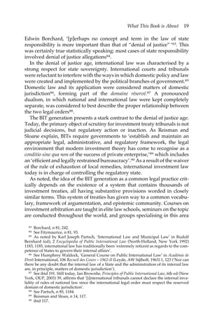 What This Book is About 19 
Edwin Borchard, ‘[p]erhaps no concept and term in the law of state 
responsibility is more important than that of “denial of justice” ’83. This 
was certainly true statistically speaking: most cases of state responsibility 
involved denial of justice allegations84. 
In the denial of justice age, international law was characterised by a 
strong respect for state sovereignty. International courts and tribunals 
were reluctant to interfere with the ways in which domestic policy and law 
were created and implemented by the political branches of government.85 
Domestic law and its application were considered matters of domestic 
jurisdiction86, forming part of the domaine réservé.87 A pronounced 
dualism, in which national and international law were kept completely 
separate, was considered to best describe the proper relationship between 
the two legal orders88. 
The BIT generation presents a stark contrast to the denial of justice age. 
Today, the primary object of scrutiny for investment treaty tribunals is not 
judicial decisions, but regulatory action or inaction. As Reisman and 
Sloane explain, BITs require governments to ‘establish and maintain an 
appropriate legal, administrative, and regulatory framework, the legal 
environment that modern investment theory has come to recognise as a 
conditio sine qua non of the success of private enterprise,’89 which includes 
an ‘efficient and legally restrained bureaucracy’.90 As a result of the waiver 
of the rule of exhaustion of local remedies, international investment law 
today is in charge of controlling the regulatory state. 
As noted, the idea of the BIT generation as a common legal practice crit-ically 
depends on the existence of a system that contains thousands of 
investment treaties, all having substantive provisions worded in closely 
similar terms. This system of treaties has given way to a common vocabu-lary, 
framework of argumentation, and epistemic community. Courses on 
investment arbitration are taught in elite law schools, seminars on the topic 
are conducted throughout the world, and groups specialising in this area 
83 Borchard, n 81, 242. 
84 See Fitzmaurice, n 81, 93. 
85 As noted by Karl Joseph Partsch, ‘International Law and Municipal Law’ in Rudolf 
Bernhard (ed), 2 Encyclopedia of Public International Law (North-Holland, New York 1992) 
1183, 1185, international law has traditionally been ‘extremely reticent as regards to the com-petence 
of States to govern their internal affairs’. 
86 See Humphrey Waldock, ‘General Course on Public International Law’ in Académie de 
Droit International, 106 Recueil des Cours—1962-II (Leyde, AW Sijthoff, 1963) 1, 123 (‘Nor can 
there be any doubt that the internal law of a State and the administration of its internal law 
are, in principle, matters of domestic jurisdiction’). 
87 See ibid 191. Still today, Ian Brownlie, Principles of Public International Law, 6th ed (New 
York, OUP, 2003) 39, affirms that ‘[i]nternational tribunals cannot declare the internal inva-lidity 
of rules of national law since the international legal order must respect the reserved 
domain of domestic jurisdiction’. 
88 See Partsch, n 85, 1184. 
89 Reisman and Sloan, n 14, 117. 
90 ibid 117. 
 