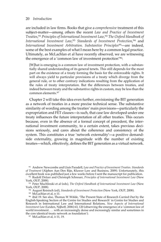 20 Introduction 
are included in law firms. Books that give a comprehensive treatment of this 
subject-matter—among others the recent Law and Practice of Investment 
Treaties,91 Principles of International Investment Law,92 The Oxford Handbook of 
International Investment Law,93 Standards of Investment Protection,94 and 
International Investment Arbitration. Substantive Principles95—are indeed, 
some of the best examples of what I mean here by a common legal practice. 
Ultimately, as McLachlan et al have recently observed, we are witnessing 
the emergence of a ‘common law of investment protection’96: 
[W]hat is emerging is a common law of investment protection, with a substan-tially 
shared understanding of its general tenets. This still depends for the most 
part on the existence of a treaty forming the basis for the enforceable rights. It 
will always yield to particular provisions of a treaty which diverge from the 
general rule, or to other contrary indications resulting from the application of 
the rules of treaty interpretation. But the differences between treaties, and 
indeed between treaty and the substantive rights in custom, may be less than the 
common elements.97 
Chapter 2 will take this idea even further, envisioning the BIT generation 
as a network of treaties in a more precise technical sense. The substantive 
similarity of wording among the treaties’ main provisions—particularly the 
expropriation and FET clauses—is such, that case law developed under one 
treaty influences the future interpretation of all other treaties. This occurs 
because, even in the absence of a formal concept of precedent, the inter-national 
investment community, to a certain extent, takes previous deci-sions 
seriously, and cares about the coherence and consistency of the 
system. This constitutes a true ‘network externality’—a positive demand-side 
externality, growing in magnitude with the number of existing 
treaties—which, effectively, defines the BIT generation as a virtual network. 
91 Andrew Newcombe and Lluís Paradell, Law and Practice of Investment Treaties. Standards 
of Treatment (Alphen Aan Den Rijn, Kluwer Law and Business, 2009). Unfortunately, this 
excellent book was published just a few weeks before I sent the manuscript for publication. 
92 Rudolf Dolzer and Christoph Schreuer, Principles of International Investment Law (New 
York, OUP, 2008). 
93 Peter Muchlinski et al (eds), The Oxford Handbook of International Investment Law (New 
York, OUP, 2008). 
94 August Reinisch (ed), Standards of Investment Protection (New York, OUP, 2008). 
95 McLachlan et al, n 11. 
96 ibid 19. See also, Thomas W Wälde, ‘The Present State of Research Carried Out by the 
English-Speaking Section of the Centre for Studies and Research’ in Centre for Studies and 
Research in International Law and International Relations, New Aspects of International 
Investment Law (Leiden, Nijhoff, 2006) 63, 120 (observing the emergence of a ‘common law of 
world investment . . . with an increasingly dense and increasingly similar and sometimes in 
the core identical treaty network as foundation’). 
97 McLachlan et al, n 11, 19. 
 
