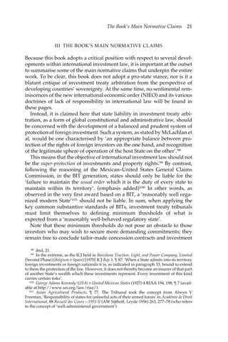 The Book’s Main Normative Claims 21 
III THE BOOK’S MAIN NORMATIVE CLAIMS 
Because this book adopts a critical position with respect to several devel-opments 
within international investment law, it is important at the outset 
to summarise some of the main normative claims that underpin the entire 
work. To be clear, this book does not adopt a pro-state stance, nor is it a 
blatant critique of investment treaty arbitration from the perspective of 
developing countries’ sovereignty. At the same time, no sentimental rem-iniscences 
of the new international economic order (NIEO) and its various 
doctrines of lack of responsibility in international law will be found in 
these pages. 
Instead, it is claimed here that state liability in investment treaty arbi-tration, 
as a form of global constitutional and administrative law, should 
be concerned with the development of a balanced and prudent system of 
protection of foreign investment. Such a system, as stated by McLachlan et 
al, would be one characterised by ‘an appropriate balance between pro-tection 
of the rights of foreign investors on the one hand, and recognition 
of the legitimate sphere of operation of the host State on the other’.98 
This means that the objective of international investment law should not 
be the super-protection of investments and property rights.99 By contrast, 
following the reasoning of the Mexican–United States General Claims 
Commission, in the BIT generation, states should only be liable for the 
‘failure to maintain the usual order which it is the duty of every state to 
maintain within its territory’. (emphasis added)100 In other words, as 
observed in the very first award based on a BIT, a ‘reasonably well orga-nized 
modern State’101 should not be liable. In sum, when applying the 
key common substantive standards of BITs, investment treaty tribunals 
must limit themselves to defining minimum thresholds of what is 
expected from a ‘reasonably well-behaved regulatory state’. 
Note that these minimum thresholds do not pose an obstacle to those 
investors who may wish to secure more demanding commitments; they 
remain free to conclude tailor-made concession contracts and investment 
98 ibid, 21. 
99 In the extreme, as the ICJ held in Barcelona Traction, Light, and Power Company, Limited 
(Second Phase) (Belgium v Spain) [1970] ICJ Rep 3, ¶ 87: ‘When a State admits into its territory 
foreign investments or foreign nationals it is, as indicated in paragraph 33, bound to extend 
to them the protection of the law. However, it does not thereby become an insurer of that part 
of another State’s wealth which these investments represent. Every investment of this kind 
carries certain risks’. 
100 George Adams Kennedy (USA) v United Mexican States (1927) 4 RIAA 194, 198, ¶ 7 (avail-able 
at http://www.un.org/law/riaa/). 
101 Asian Agricultural Products, ¶ 77. The Tribunal took the concept from Alwyn V 
Freeman, ‘Responsibility of states for unlawful acts of their armed forces’ in Académie de Droit 
International, 88 Recueil des Cours—1955 II (AW Sijthoff, Leyde 1956) 263, 277–78 (who refers 
to the concept of ‘well-administered government’). 
 