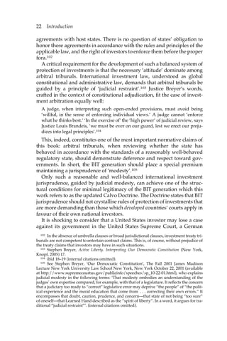 22 Introduction 
agreements with host states. There is no question of states’ obligation to 
honor those agreements in accordance with the rules and principles of the 
applicable law, and the right of investors to enforce them before the proper 
fora.102 
A critical requirement for the development of such a balanced system of 
protection of investments is that the necessary ‘attitude’ dominate among 
arbitral tribunals. International investment law, understood as global 
constitutional and administrative law, demands that arbitral tribunals be 
guided by a principle of ‘judicial restraint’.103 Justice Breyer’s words, 
crafted in the context of constitutional adjudication, fit the case of invest-ment 
arbitration equally well: 
A judge, when interpreting such open-ended provisions, must avoid being 
‘willful, in the sense of enforcing individual views.’ A judge cannot ‘enforce 
what he thinks best.’ ‘In the exercise of’ the ‘high power’ of judicial review, says 
Justice Louis Brandeis, ‘we must be ever on our guard, lest we erect our preju-dices 
into legal principles’.104 
This, indeed, constitutes one of the most important normative claims of 
this book: arbitral tribunals, when reviewing whether the state has 
behaved in accordance with the standards of a reasonably well-behaved 
regulatory state, should demonstrate deference and respect toward gov-ernments. 
In short, the BIT generation should place a special premium 
maintaining a jurisprudence of ‘modesty’.105 
Only such a reasonable and well-balanced international investment 
jurisprudence, guided by judicial modesty, can achieve one of the struc-tural 
conditions for minimal legitimacy of the BIT generation which this 
work refers to as the updated Calvo Doctrine. The Doctrine states that BIT 
jurisprudence should not crystallise rules of protection of investments that 
are more demanding than those which developed countries’ courts apply in 
favour of their own national investors. 
It is shocking to consider that a United States investor may lose a case 
against its government in the United States Supreme Court, a German 
102 In the absence of umbrella clauses or broad jurisdictional clauses, investment treaty tri-bunals 
are not competent to entertain contract claims. This is, of course, without prejudice of 
the treaty claims that investors may have in such situations. 
103 Stephen Breyer, Active Liberty. Interpreting Our Democratic Constitution (New York, 
Knopf, 2005) 17. 
104 ibid 18–19 (internal citations omitted). 
105 See Stephen Breyer, ‘Our Democratic Constitution’, The Fall 2001 James Madison 
Lecture New York University Law School New York, New York October 22, 2001 (available 
at http://www.supremecourtus.gov/publicinfo/speeches/sp_10-22-01.html), who explains 
judicial modesty in the following terms: ‘That modesty embodies an understanding of the 
judges’ own expertise compared, for example, with that of a legislature. It reflects the concern 
that a judiciary too ready to “correct” legislative error may deprive “the people” of “the polit-ical 
experience and the moral education that come from . . . correcting their own errors.” It 
encompasses that doubt, caution, prudence, and concern—that state of not being “too sure” 
of oneself—that Learned Hand described as the “spirit of liberty”. In a word, it argues for tra-ditional 
“judicial restraint”’. (internal citations omitted). 
 