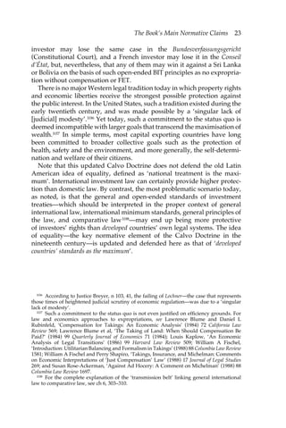 The Book’s Main Normative Claims 23 
investor may lose the same case in the Bundesverfassungsgericht 
(Constitutional Court), and a French investor may lose it in the Conseil 
d’État, but, nevertheless, that any of them may win it against a Sri Lanka 
or Bolivia on the basis of such open-ended BIT principles as no expropria-tion 
without compensation or FET. 
There is no major Western legal tradition today in which property rights 
and economic liberties receive the strongest possible protection against 
the public interest. In the United States, such a tradition existed during the 
early twentieth century, and was made possible by a ‘singular lack of 
[judicial] modesty’.106 Yet today, such a commitment to the status quo is 
deemed incompatible with larger goals that transcend the maximisation of 
wealth.107 In simple terms, most capital exporting countries have long 
been committed to broader collective goals such as the protection of 
health, safety and the environment, and more generally, the self-determi-nation 
and welfare of their citizens. 
Note that this updated Calvo Doctrine does not defend the old Latin 
American idea of equality, defined as ‘national treatment is the maxi-mum’. 
International investment law can certainly provide higher protec-tion 
than domestic law. By contrast, the most problematic scenario today, 
as noted, is that the general and open-ended standards of investment 
treaties—which should be interpreted in the proper context of general 
international law, international minimum standards, general principles of 
the law, and comparative law108—may end up being more protective 
of investors’ rights than developed countries’ own legal systems. The idea 
of equality—the key normative element of the Calvo Doctrine in the 
nineteenth century—is updated and defended here as that of ‘developed 
countries’ standards as the maximum’. 
106 According to Justice Breyer, n 103, 41, the failing of Lochner—the case that represents 
those times of heightened judicial scrutiny of economic regulation—was due to a ‘singular 
lack of modesty’. 
107 Such a commitment to the status quo is not even justified on efficiency grounds. For 
law and economics approaches to expropriations, see Lawrence Blume and Daniel L 
Rubinfeld, ‘Compensation for Takings: An Economic Analysis’ (1984) 72 California Law 
Review 569; Lawrence Blume et al, ‘The Taking of Land: When Should Compensation Be 
Paid?’ (1984) 99 Quarterly Journal of Economics 71 (1984); Louis Kaplow, ‘An Economic 
Analysis of Legal Transitions’ (1986) 99 Harvard Law Review 509; William A Fischel, 
‘Introduction: Utilitarian Balancing and Formalism in Takings’ (1988) 88 Columbia Law Review 
1581; William A Fischel and Perry Shapiro, ‘Takings, Insurance, and Michelman: Comments 
on Economic Interpretations of ‘Just Compensation’ Law’ (1988) 17 Journal of Legal Studies 
269; and Susan Rose-Ackerman, ‘Against Ad Hocery: A Comment on Michelman’ (1988) 88 
Columbia Law Review 1697. 
108 For the complete explanation of the ‘transmission belt’ linking general international 
law to comparative law, see ch 6, 303–310. 
 