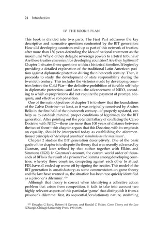 IV THE BOOK’S PLAN 
24 Introduction 
This book is divided into two parts. The First Part addresses the key 
descriptive and normative questions confronted by the BIT generation: 
How did developing countries end up as part of this network of treaties, 
after more than 150 years defending the idea of national treatment as the 
maximum? Why did they delegate sovereign powers to arbitral tribunals? 
Are these treaties convenient for developing countries? Are they legitimate? 
Chapter 1 situates these questions within a historical timeline. It begins by 
providing a detailed explanation of the traditional Latin American posi-tion 
against diplomatic protection during the nineteenth century. Then, it 
proceeds to study the development of state responsibility during the 
twentieth century. This includes the victories made by developing coun-tries 
before the Cold War—the definitive prohibition of forcible self-help 
in diplomatic protection—and later—the advancement of NIEO, accord-ing 
to which expropriations did not require the payment of prompt, ade-quate, 
and effective compensation. 
One of the main objectives of chapter 1 is to show that the foundations 
of the Calvo Doctrine—at least, as it was originally conceived by Andres 
Bello in the first half of the nineteenth century—if properly updated, can 
help us to establish minimal proper conditions of legitimacy for the BIT 
generation. After pointing out the potential fallacy of conflating the Calvo 
Doctrine with NIEO—there are more than 100 years of distance between 
the two of them—this chapter argues that this Doctrine, with its emphasis 
on equality, should be interpreted today as establishing the aforemen-tioned 
principle of ‘developed countries’ standards as the maximum’. 
Chapter 2 studies the BIT generation descriptively. One of the basic 
goals of this chapter is to dispute the theory that was recently advanced by 
Guzman, and later refined by that author together with Elkins and 
Simmons (EGS). In Guzman’s account, the current world order of thous-ands 
of BITs is the result of a prisoner’s dilemma among developing coun-tries, 
whereby those countries, competing against each other to attract 
FDI, have all ended up worse off by signing the treaties. This model of the 
BIT generation is unsatisfactory; as some commentators on game theory 
and the law have warned us, the situation has been ‘too quickly identified 
as a prisoner’s dilemma’.109 
Although that theory is correct when identifying a collective action 
problem that arises from competition, it fails to take into account two 
highly relevant aspects of this particular ‘game’ that distinguish it from a 
prisoner’s dilemma: first, its sequential/evolutionary nature, stemming 
109 Douglas G Baird, Robert H Gertner, and Randal C Picker, Game Theory and the Law 
(Chicago, Chicago University Press, 1994) 188. 
 