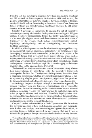 The Book’s Plan 25 
from the fact that developing countries have been joining (and rejecting) 
the BIT network at different points in time since 1959; and, second, the 
positive externalities or network effects of having a system of treaties, 
nearly all of which share the same key substantive clauses. Once those two 
factors are taken into consideration, a new theory emerges: the BIT gener-ation 
as a virtual network. 
Chapter 3 develops a framework to analyse the set of normative 
questions previously identified as the key ones surrounding the BIT gen-eration. 
It explores the legitimacy deficits that the BIT generation faces as 
a scheme of global governance, and then assesses alternative sources of 
legitimacy for the system, which include consent-legitimacy, output-legitimacy, 
exit-legitimacy, rule of law-legitimacy, and institution 
building-legitimacy. 
In addition, this chapter evaluates the idea of creating an appellate body 
or international court of investment arbitration. The conclusion is that 
developing countries should reject such a project; the main concern is the 
additional danger that investment treaty jurisprudence, under such a 
regime, could ultimately crystallise standards and rules which are signific-antly 
more favourable to investors than those which constitutional courts 
and supreme courts of developed capitalist countries apply to their own 
investors (that is, the updated Calvo Doctrine). 
The Second Part analyses the current state of investment treaty arbitra-tion 
jurisprudence, in accordance with the normative framework 
developed in the First Part. The objective of this part is to determine, from 
a pragmatic perspective, whether investment treaty jurisprudence is cur-rently 
ensuring a higher protection of property rights than that provided 
by the constitutional and administrative courts of developed countries. 
Accordingly, chapter 4 analyses, through a comparative approach, the 
modern regulatory state and its power to harm citizens and investors. The 
purpose is to show that according to the constitutions of several Western 
regimes, regulatory reforms will nearly always, by explicit design, harm 
some groups of citizens and investors. Therefore, legal systems must 
impose conditions and requirements for the right to claim damages that go 
substantially beyond the mere fact of harm. Those structural conditions 
and requirements are the focus of this chapter. 
Chapter 5 studies indirect takings in the BIT generation. The focus is on 
the perennial question of how to distinguish regulation from expropria-tion. 
Rather than analyse cases concerning outrageous deprivations, or 
creeping forms of takings adopted by government that are trying to 
remove the property of foreign investors—both of which are less frequent 
110 According to Jan Paulsson and Zachary Douglas, ‘Indirect Expropriation in Investment 
Treaty Arbitrations’ in Norbert Horn and Stefan Kröll (eds), Arbitrating Foreign Investment 
Disputes (Kluwer Law International, The Hague 2004) 145, 151, ‘[d]irect expropriations are 
now overshadowed by the more prevalent paradigm of indirect expropriations’. See also 
 