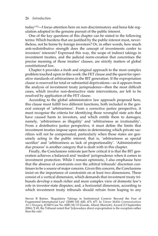 26 Introduction 
today110—I focus attention here on non-discriminatory and bona fide reg-ulation 
adopted in the genuine pursuit of the public interest. 
One of the key questions of this chapter can be stated in the following 
terms: Which burdens that are justified by the public interest must, never-theless, 
not be borne by foreign investors? Or, in other words, how much 
anti-redistributive strength does the concept of investments confer to 
investors’ interests? Expressed this way, the scope of indirect takings in 
investment treaties, and the judicial norm-creation that concretises the 
precise meaning of those treaties’ clauses, are strictly matters of global 
constitutional law. 
Chapter 6 provides a fresh and original approach to the most complex 
problem touched upon in this work: the FET clause and the quest for oper-ative 
standards of arbitrariness in the BIT generation. If the expropriation 
clause is reserved for total or substantial deprivations—as it appears from 
the analysis of investment treaty jurisprudence—then the most difficult 
cases, which involve non-destructive state interventions, are left to be 
resolved by application of the FET clause. 
According to the global administrative law approach proposed here, 
this clause must fulfill two different functions, both included in the gen-eral 
concept of ‘arbitrariness’. From a corrective justice perspective, it 
must recognise the criteria for identifying those wrongful state acts that 
have caused harm to investors, and which entitle them to damages; 
namely, ‘arbitrariness as illegality’ and ‘arbitrariness as irrationality’. 
From a distributive justice perspective, it must define the limits that 
investment treaties impose upon states in determining which private sac-rifices 
will not be compensated, particularly when those states are gen-uinely 
acting in the public interest; that is, ‘arbitrariness as special 
sacrifice’ and ‘arbitrariness as lack of proportionality’. ‘Administrative 
due process’ is another category that is dealt with in this chapter. 
Finally, the Conclusions reiterate just how critical it is that the BIT gen-eration 
achieves a balanced and ‘modest’ jurisprudence when it comes to 
investment protection. While I remain optimistic, I also emphasise here 
that the absence of constraints over the arbitral tribunals’ discretion con-tinues 
to be a source of major concern. Given this concern, the Conclusions 
insist on the importance of constraints on at least two dimensions. These 
consist of a vertical dimension, which demands that investment treaty tri-bunals 
develop a much richer and more complex view of domestic law’s 
role in investor-state disputes; and, a horizontal dimension, according to 
which investment treaty tribunals should refrain from leaping to any 
Steven R Ratner, ‘Regulatory Takings in Institutional Context: Beyond the Fear of 
Fragmented International Law’ (2008) 102 AJIL 475, 477. In Telenor Mobile Communications 
AS v Hungary, ICSID Case No ARB/04/15 (Goode, Allard, Marriott), Award (13 September 
2006), ¶ 69, the Tribunal noted that ‘[n]owadays direct expropriation is the exception rather 
than the rule’. 
 