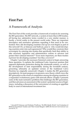 First Part 
A Framework of Analysis 
The First Part of this work provides a framework of analysis for assessing 
the BIT generation. The BIT network, a system of more than 2,500 treaties, 
all having key substantive terms worded in a very similar manner, is 
hardly a trivial reality to the present world order. There are important 
descriptive and normative questions regarding it that need to be con-fronted. 
How did developing countries end up (or even begin) as part of 
this network? Or, as Salacuse and Sullivan, pose it, ‘why would develop-ing 
countries enter into such agreements? Why would they constrain their 
sovereignty by entering into treaties that specifically limit their ability to 
take necessary legislative and administrative actions to advance and 
protect their national interests?’1 Even more important, are these treaties 
legitimate for developing countries? Are they convenient? 
Chapter 1 provides the necessary historical context to begin answering 
these questions. It explains the traditional Latin American position that 
opposed diplomatic protection during the nineteenth century, as well as 
the development of state responsibility during the twentieth century, 
presenting ultimately an updated version of the traditional Calvo 
Doctrine (as originally conceived). Chapter 2 studies the BIT generation 
descriptively. Its main purpose is to present a new theory which views the 
BIT generation as the result of competition among developing countries in 
a sequential/evolutionary game with network effects. Chapter 3 presents 
some of the main normative problems that challenges the BIT generation, 
and then advances an assessment of the system’s potential sources of legit-imacy, 
including a discussion of the convenience of creating an appellate 
body or court in international investment law. 
1 Jeswald W Salacuse and Nicholas P Sullivan, ‘Do BITs Really Work?: An Evaluation of 
Bilateral Investment Treaties and Their Grand Bargain’ (2005) 46 Harvard International Law 
Journal 67, 77. 
 