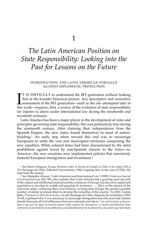 1 
The Latin American Position on 
State Responsibility: Looking into the 
Past for Lessons on the Future 
INTRODUCTION: THE LATIN AMERICAN STRUGGLE 
AGAINST DIPLOMATIC PROTECTION 
IT IS DIFFICULT to understand the BIT generation without looking 
first at the broader historical picture. Any descriptive and normative 
assessment of the BIT generation—such as the one attempted later in 
this work—requires, first, a review of the evolution of state responsibility 
for injuries to aliens under international law during the nineteenth and 
twentieth centuries. 
Latin America has been a major player in the development of rules and 
principles governing state responsibility; this was particularly true during 
the nineteenth century. After claiming their independence from the 
Spanish Empire, the new states found themselves in need of nation-building. 
1 An early step taken toward this end was to encourage 
Europeans to settle the vast and unoccupied territories comprising the 
new republics. While colonial times had been characterised by the strict 
prohibition against travel by non-Spanish citizens to the Indias—ie, 
America—the new countries now implemented policies that intensively 
fostered European immigration and investment.2 
1 See Mario Góngora, Ensayo Histórico sobre la Noción de Estado en Chile en los Siglos XIX y 
XX (Santiago de Chile, Editorial Universitaria, 1986) (arguing that, in the case of Chile, the 
state built the nation). 
2 See Alejandro Alvarez, ‘Latin American and International Law’ (1909) 3 American Journal 
of International Law 269, 305, who explains that ‘Latin America felt a growing need not only 
of the culture and intellectual material and the commerce of Europe, but also of its capital and 
population to develop its wealth and populate its territories . . . [I]t is to the interest of the 
American states, colonizing their own territory, to bring from Europe the greatest possible 
number of skilled workmen fitted to develop the industries of the country’. In 1832, Andrés 
Bello, Principios de Derecho de Jentes, 1st edn (Santiago de Chile, Imprenta de la Opinion, 1832) 
53–54, explained why it was necessary to encourage immigration and why laws and statutes 
should eliminate all civil differences between nationals and aliens: ‘Las restricciones y desven-tajas 
a que por las leyes de muchos países están sujetos los estranjeros, se miran jeneralmente como 
contrarias al incremento de la poblacion y al adelantamiento de la industria y los paises que han hecho 
 