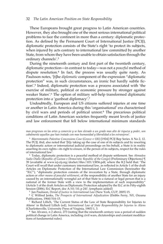 32 The Latin American Position on State Responsibility 
These Europeans brought great progress to Latin American countries. 
However, they also brought one of the most serious international political 
problems to face the continent in more than a century: diplomatic protec-tion. 
As defined by the Permanent Court of International Justice (PCIJ), 
diplomatic protection consists of the State’s right ‘to protect its subjects, 
when injured by acts contrary to international law committed by another 
State, from whom they have been unable to obtain satisfaction through the 
ordinary channels’.3 
During the nineteenth century and first part of the twentieth century, 
diplomatic protection—in contrast to today—was not a peaceful method of 
dispute resolution.4 In fact, the process was usually quite nasty. As 
Paulsson notes, ‘[t]he diplomatic component of the expression “diplomatic 
protection” was, in such circumstances, an ironic but hardly subtle fic-tion’. 
5 Indeed, diplomatic protection was a process associated with ‘the 
exercise of military, political or economic pressure by stronger against 
weaker States’.6 The option of military self-help transformed diplomatic 
protection into a ‘gunboat diplomacy’.7 
Undoubtedly, European and US citizens suffered injuries at one time 
or another in Latin America during this ‘organisational’ era characterised 
by civil wars and periods of political unrest.8 The precarious political 
conditions of Latin American societies frequently meant levels of justice 
and law enforcement that fell below international minimum standards 
mas progresos en las artes y comercio y se han elevado a un grado mas alto de riqueza y poder, son 
cabalmente aquellos que han tratado con mas humanidad y liberalidad a los estranjeros’. 
3 Mavrommatis Palestine Concessions Case (Greece v UK) [1924] PCIJ Rep Series A No 2, 12. 
The PCIJ, ibid, also noted that ‘[b]y taking up the case of one of its subjects and by resorting 
to diplomatic action or international judicial proceedings on his behalf, a State is in reality 
asserting its own rights—its right to ensure, in the person of its subjects, respect for the rules 
of international law’. 
4 Today, diplomatic protection is a peaceful method of dispute settlement. See Ahmadou 
Sadio Diallo (Republic of Guinea v Democratic Republic of the Congo) (Preliminary Objections) ¶ 
39 (available at www.icj-cij.org/docket/files/103/13856.pdf, where the ICJ held that: ‘The 
Court will recall that under customary international law, as reflected in Article 1 of the draft 
Articles on Diplomatic Protection of the International Law Commission (hereinafter the 
“ILC”), “diplomatic protection consists of the invocation by a State, through diplomatic 
action or other means of peaceful settlement, of the responsibility of another State for an injury 
caused by an internationally wrongful act of that State to a natural or legal person that is a 
national of the former State with a view to the implementation of such responsibility” 
(Article 1 of the draft Articles on Diplomatic Protection adopted by the ILC at its Fifty-eighth 
Session (2006), ILC Report, doc A/61/10, p 24)’. (emphasis added) 
5 Jan Paulsson, Denial of Justice in International Law (New York, CUP, 2005) 15. 
6 C Wilfred Jenks, The Prospects of International Adjudication (Dobbs Ferry, NY, Oceana 
Publications, 1964) 514–15. 
7 Richard Lillich, ‘The Current Status of the Law of State Responsibility for Injuries to 
Aliens’ in Richard Lillich (ed), International Law of State Responsibility for Injuries to Aliens 
(Charlottesville, University Press of Virginia, 1983) 1, 3. 
8 See Alvarez, n 2 above, 273 (noting that the nineteenth century was a period of sudden 
political change in Latin America, including civil wars, dictatorships and constant modifica-tions 
of fundamental rules). 
 