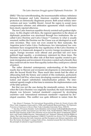 The Latin American Struggle against Diplomatic Protection 33 
(IMS).9 This fact notwithstanding, the insurmountable military imbalance 
between European and Latin American countries made diplomatic 
protection an intrinsically illegitimate process. Both actual military inter-ventions 
and mere ‘credible threats’, forced the region to accept many 
compensation schemes and arbitration agreements which would have 
been clearly rejected otherwise. 
The new Latin American republics fiercely resisted such gunboat diplo-macy. 
As this chapter will show, the regional opposition to the abuses of 
diplomatic protection was structured through two institutions: the so-called 
Calvo Doctrine and Calvo Clause.10 Contrary to what is usually 
assumed, neither the Doctrine nor the Clause was an ideological or acad-emic 
invention. They were not even created by their namesake, the 
Argentine jurist Carlos Calvo. Furthermore, few international law com-mentators 
have recognised the true significance of the Calvo Doctrine: it 
was part of a framework designed to incentive foreign investment in the 
region. Foreign investors were offered and provided full civil (non-political) 
legal equality, a revolutionary statement for those times. The 
Doctrine represented the other side of that basic equality created to pro-mote 
immigration and investment: if investors wanted such a benefit, then 
they could not ask for more than equality (unless they could prove a denial 
of justice). 
The rather distorted contemporary understanding of the Doctrine 
maybe due to Marxist and revisionist developments in international law 
after the Second World War. These much later trends had the effect of 
obfuscating both the history and content of this institution, particularly 
during the Cold War, when many developing countries adopted national-isation 
and import substitution industrialisation policies. The inter-national 
agenda sought at that time to minimise the implementation costs 
of the latter policies. 
But that was not the case during the nineteenth century. At the time 
when the Calvo Doctrine was originally launched, the main international 
dispute was between ‘national standards’—espoused by developing 
countries—and ‘international minimum standards’—espoused by dev-eloped 
countries. This conflict was quite different in nature from the 
9 See Alwyn V Freeman, The International Responsibility of States for Denial of Justice 456 
(New York, Longmans, Green and Co, 1938), and Frederick Sherwood Dunn, The Diplomatic 
Protection of Americans in Mexico (New York, Columbia University Press, 1933) 55. 
10 See also, FV Garcia-Amador, ‘Calvo Doctrine, Calvo Clause’ in Rudolph Bernhardt (ed), 
2 Encyclopedia of Public International Law 521 (New York, North-Holland, 1992) 521 (arguing 
that the main function of the Calvo Doctrine was to prevent the abuse of diplomatic protec-tion), 
and Frank Griffith Dawson, ‘International Law, National Tribunals and the Rights of 
Aliens: The Latin American Experience’ (1968) 21 Vanderbilt Law Review 712, 712 (explaining 
the difference between the Latin American and the European and African experiences, and 
how the former developed ‘a unique body of law, clustered around the Calvo Doctrine and 
the principle of national or equal treatment’). 
 