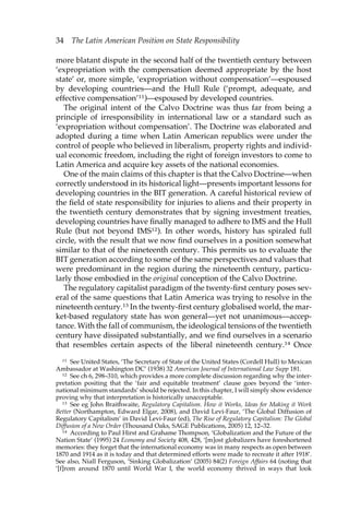 34 The Latin American Position on State Responsibility 
more blatant dispute in the second half of the twentieth century between 
‘expropriation with the compensation deemed appropriate by the host 
state’ or, more simple, ‘expropriation without compensation’—espoused 
by developing countries—and the Hull Rule (‘prompt, adequate, and 
effective compensation’11)—espoused by developed countries. 
The original intent of the Calvo Doctrine was thus far from being a 
principle of irresponsibility in international law or a standard such as 
‘expropriation without compensation’. The Doctrine was elaborated and 
adopted during a time when Latin American republics were under the 
control of people who believed in liberalism, property rights and individ-ual 
economic freedom, including the right of foreign investors to come to 
Latin America and acquire key assets of the national economies. 
One of the main claims of this chapter is that the Calvo Doctrine—when 
correctly understood in its historical light—presents important lessons for 
developing countries in the BIT generation. A careful historical review of 
the field of state responsibility for injuries to aliens and their property in 
the twentieth century demonstrates that by signing investment treaties, 
developing countries have finally managed to adhere to IMS and the Hull 
Rule (but not beyond IMS12). In other words, history has spiraled full 
circle, with the result that we now find ourselves in a position somewhat 
similar to that of the nineteenth century. This permits us to evaluate the 
BIT generation according to some of the same perspectives and values that 
were predominant in the region during the nineteenth century, particu-larly 
those embodied in the original conception of the Calvo Doctrine. 
The regulatory capitalist paradigm of the twenty-first century poses sev-eral 
of the same questions that Latin America was trying to resolve in the 
nineteenth century.13 In the twenty-first century globalised world, the mar-ket- 
based regulatory state has won general—yet not unanimous—accep-tance. 
With the fall of communism, the ideological tensions of the twentieth 
century have dissipated substantially, and we find ourselves in a scenario 
that resembles certain aspects of the liberal nineteenth century.14 Once 
11 See United States, ‘The Secretary of State of the United States (Cordell Hull) to Mexican 
Ambassador at Washington DC’ (1938) 32 American Journal of International Law Supp 181. 
12 See ch 6, 298–310, which provides a more complete discussion regarding why the inter-pretation 
positing that the ‘fair and equitable treatment’ clause goes beyond the ‘inter-national 
minimum standards’ should be rejected. In this chapter, I will simply show evidence 
proving why that interpretation is historically unacceptable. 
13 See eg John Braithwaite, Regulatory Capitalism. How it Works, Ideas for Making it Work 
Better (Northampton, Edward Elgar, 2008), and David Levi-Faur, ‘The Global Diffusion of 
Regulatory Capitalism’ in David Levi-Faur (ed), The Rise of Regulatory Capitalism: The Global 
Diffusion of a New Order (Thousand Oaks, SAGE Publications, 2005) 12, 12–32. 
14 According to Paul Hirst and Grahame Thompson, ‘Globalization and the Future of the 
Nation State’ (1995) 24 Economy and Society 408, 428, ‘[m]ost globalizers have foreshortened 
memories: they forget that the international economy was in many respects as open between 
1870 and 1914 as it is today and that determined efforts were made to recreate it after 1918’. 
See also, Niall Ferguson, ‘Sinking Globalization’ (2005) 84(2) Foreign Affairs 64 (noting that 
‘[f]rom around 1870 until World War I, the world economy thrived in ways that look 
 