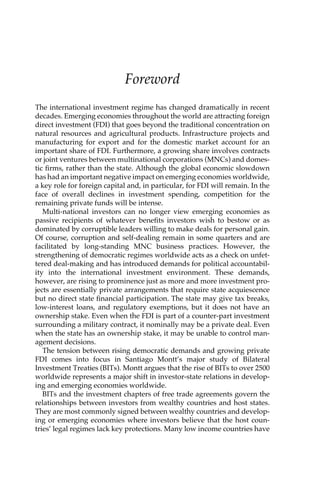 Foreword 
The international investment regime has changed dramatically in recent 
decades. Emerging economies throughout the world are attracting foreign 
direct investment (FDI) that goes beyond the traditional concentration on 
natural resources and agricultural products. Infrastructure projects and 
manufacturing for export and for the domestic market account for an 
important share of FDI. Furthermore, a growing share involves contracts 
or joint ventures between multinational corporations (MNCs) and domes-tic 
firms, rather than the state. Although the global economic slowdown 
has had an important negative impact on emerging economies worldwide, 
a key role for foreign capital and, in particular, for FDI will remain. In the 
face of overall declines in investment spending, competition for the 
remaining private funds will be intense. 
Multi-national investors can no longer view emerging economies as 
passive recipients of whatever benefits investors wish to bestow or as 
dominated by corruptible leaders willing to make deals for personal gain. 
Of course, corruption and self-dealing remain in some quarters and are 
facilitated by long-standing MNC business practices. However, the 
strengthening of democratic regimes worldwide acts as a check on unfet-tered 
deal-making and has introduced demands for political accountabil-ity 
into the international investment environment. These demands, 
however, are rising to prominence just as more and more investment pro-jects 
are essentially private arrangements that require state acquiescence 
but no direct state financial participation. The state may give tax breaks, 
low-interest loans, and regulatory exemptions, but it does not have an 
ownership stake. Even when the FDI is part of a counter-part investment 
surrounding a military contract, it nominally may be a private deal. Even 
when the state has an ownership stake, it may be unable to control man-agement 
decisions. 
The tension between rising democratic demands and growing private 
FDI comes into focus in Santiago Montt’s major study of Bilateral 
Investment Treaties (BITs). Montt argues that the rise of BITs to over 2500 
worldwide represents a major shift in investor-state relations in develop-ing 
and emerging economies worldwide. 
BITs and the investment chapters of free trade agreements govern the 
relationships between investors from wealthy countries and host states. 
They are most commonly signed between wealthy countries and develop-ing 
or emerging economies where investors believe that the host coun-tries’ 
legal regimes lack key protections. Many low income countries have 
 
