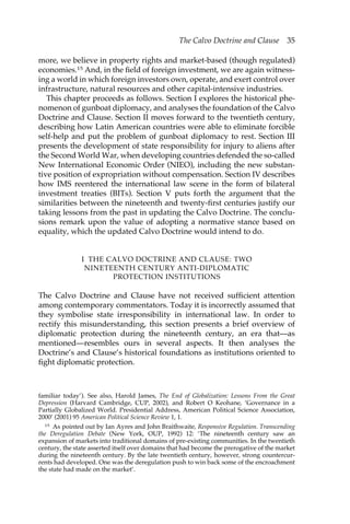 The Calvo Doctrine and Clause 35 
more, we believe in property rights and market-based (though regulated) 
economies.15 And, in the field of foreign investment, we are again witness-ing 
a world in which foreign investors own, operate, and exert control over 
infrastructure, natural resources and other capital-intensive industries. 
This chapter proceeds as follows. Section I explores the historical phe-nomenon 
of gunboat diplomacy, and analyses the foundation of the Calvo 
Doctrine and Clause. Section II moves forward to the twentieth century, 
describing how Latin American countries were able to eliminate forcible 
self-help and put the problem of gunboat diplomacy to rest. Section III 
presents the development of state responsibility for injury to aliens after 
the Second World War, when developing countries defended the so-called 
New International Economic Order (NIEO), including the new substan-tive 
position of expropriation without compensation. Section IV describes 
how IMS reentered the international law scene in the form of bilateral 
investment treaties (BITs). Section V puts forth the argument that the 
similarities between the nineteenth and twenty-first centuries justify our 
taking lessons from the past in updating the Calvo Doctrine. The conclu-sions 
remark upon the value of adopting a normative stance based on 
equality, which the updated Calvo Doctrine would intend to do. 
I THE CALVO DOCTRINE AND CLAUSE: TWO 
NINETEENTH CENTURY ANTI-DIPLOMATIC 
PROTECTION INSTITUTIONS 
The Calvo Doctrine and Clause have not received sufficient attention 
among contemporary commentators. Today it is incorrectly assumed that 
they symbolise state irresponsibility in international law. In order to 
rectify this misunderstanding, this section presents a brief overview of 
diplomatic protection during the nineteenth century, an era that—as 
mentioned—resembles ours in several aspects. It then analyses the 
Doctrine’s and Clause’s historical foundations as institutions oriented to 
fight diplomatic protection. 
familiar today’). See also, Harold James, The End of Globalization: Lessons From the Great 
Depression (Harvard Cambridge, CUP, 2002), and Robert O Keohane, ‘Governance in a 
Partially Globalized World. Presidential Address, American Political Science Association, 
2000’ (2001) 95 American Political Science Review 1, 1. 
15 As pointed out by Ian Ayres and John Braithwaite, Responsive Regulation. Transcending 
the Deregulation Debate (New York, OUP, 1992) 12: ‘The nineteenth century saw an 
expansion of markets into traditional domains of pre-existing communities. In the twentieth 
century, the state asserted itself over domains that had become the prerogative of the market 
during the nineteenth century. By the late twentieth century, however, strong countercur-rents 
had developed. One was the deregulation push to win back some of the encroachment 
the state had made on the market’. 
 