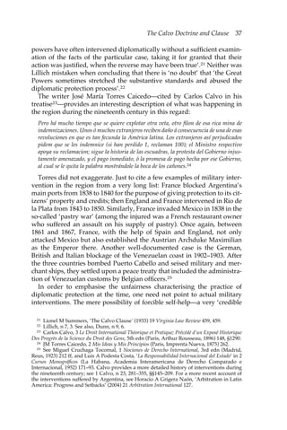 The Calvo Doctrine and Clause 37 
powers have often intervened diplomatically without a sufficient examin-ation 
of the facts of the particular case, taking it for granted that their 
action was justified, when the reverse may have been true’.21 Neither was 
Lillich mistaken when concluding that there is ‘no doubt’ that ‘the Great 
Powers sometimes stretched the substantive standards and abused the 
diplomatic protection process’.22 
The writer José María Torres Caicedo—cited by Carlos Calvo in his 
treatise23—provides an interesting description of what was happening in 
the region during the nineteenth century in this regard: 
Pero há mucho tiempo que se quiere explotar otra veta, otro filon de esa rica mina de 
indemnizaciones. Unos ó muchos extranjeros reciben daño á consecuencia de una de esas 
revoluciones en que es tan fecunda la América latina. Los extranjeros así perjudicados 
pidem que se les indemnice (si han perdido 1, reclaman 100); el Ministro respectivo 
apoya su reclamacion; sigue la historia de las escuadras, la protesta del Gobierno injus-tamente 
amenazado, y el pago inmediato, ó la promesa de pago hecha por ese Gobierno, 
al cual se le quita la palabra mostrándole la boca de los cañones.24 
Torres did not exaggerate. Just to cite a few examples of military inter-vention 
in the region from a very long list: France blocked Argentina’s 
main ports from 1838 to 1840 for the purpose of giving protection to its cit-izens’ 
property and credits; then England and France intervened in Rio de 
la Plata from 1843 to 1850. Similarly, France invaded Mexico in 1838 in the 
so-called ‘pastry war’ (among the injured was a French restaurant owner 
who suffered an assault on his supply of pastry). Once again, between 
1861 and 1867, France, with the help of Spain and England, not only 
attacked Mexico but also established the Austrian Archduke Maximilian 
as the Emperor there. Another well-documented case is the German, 
British and Italian blockage of the Venezuelan coast in 1902–1903. After 
the three countries bombed Puerto Cabello and seised military and mer-chant 
ships, they settled upon a peace treaty that included the administra-tion 
of Venezuelan customs by Belgian officers.25 
In order to emphasise the unfairness characterising the practice of 
diplomatic protection at the time, one need not point to actual military 
interventions. The mere possibility of forcible self-help—a very ‘credible 
21 Lionel M Summers, ‘The Calvo Clause’ (1933) 19 Virginia Law Review 459, 459. 
22 Lillich, n 7, 3. See also, Dunn, n 9, 6. 
23 Carlos Calvo, 3 Le Droit International Théorique et Pratique; Précédé d’un Exposé Historique 
Des Progrès de la Science du Droit des Gens, 5th edn (Paris, Arthur Rousseau, 1896) 148, §1290. 
24 JM Torres Caicedo, 2 Mis Ideas y Mis Principios (Paris, Imprenta Nueva, 1875) 262. 
25 See Miguel Cruchaga Tocornal, 1 Nociones de Derecho International, 3rd edn (Madrid, 
Reus, 1923) 212 ff, and Luis A Podesta Costa, ‘La Responsabilidad Internacional del Estado’ in 2 
Cursos Monográficos (La Habana, Academia Interamericana de Derecho Comparado e 
Internacional, 1952) 171–93. Calvo provides a more detailed history of interventions during 
the nineteenth century; see 1 Calvo, n 23, 281–355, §§145–209. For a more recent account of 
the interventions suffered by Argentina, see Horacio A Grigera Naón, ‘Arbitration in Latin 
America: Progress and Setbacks’ (2004) 21 Arbitration International 127. 
 