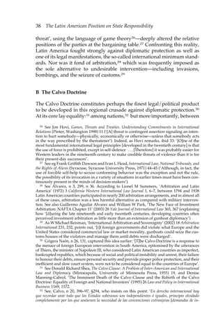 38 The Latin American Position on State Responsibility 
threat’, using the language of game theory26—deeply altered the relative 
positions of the parties at the bargaining table.27 Confronting this reality, 
Latin America fought strongly against diplomatic protection as well as 
one of its legal manifestations, the so-called international minimum stand-ards. 
Nor was it fond of arbitration,28 which was frequently imposed as 
the sole alternative to undesirable intervention—including invasions, 
bombings, and the seizure of customs.29 
B The Calvo Doctrine 
The Calvo Doctrine constitutes perhaps the finest legal/political product 
to be developed in this regional crusade against diplomatic protection.30 
At its core lay equality:31 among nations,32 but more importantly, between 
26 See Jon Hovi, Games, Threats and Treaties. Understanding Commitments in International 
Relations (Pinter, Washington 1998) 11 (‘[A] threat is contingent assertion signaling an inten-tion 
to hurt somebody—physically, economically or otherwise—unless that somebody acts 
in the way prescribed by the thereatener’). Indeed, as Hovi remarks, ibid 33: ‘[O]ne of the 
most fundamental international legal principles [developed in the twentieth century] is that 
the use of force is prohibited, except in self-defence . . . [Therefore] it was probably easier for 
Western leaders in the nineteenth century to make credible threats of violence than it is for 
their present-day successors’. 
27 See eg Frank Griffith Dawson and Ivan L Head, International Law, National Tribunals, and 
the Rights of Aliens (Syracuse, Syracuse University Press, 1971) 44–45 (‘Although, in fact, the 
use of forcible self-help to secure conforming behavior was the exception and not the rule, 
the possibility of its invocation in a variety of situations in earlier times must have been con-tinuously 
present in the minds of decision-makers’). 
28 See Alvarez, n 3, 299, n 36. According to Lionel M Summers, ‘Arbitration and Latin 
America’ (1972) 3 California Western International Law Journal 1, 6–7, between 1794 and 1938 
Latin American countries participated in nearly 200 arbitration arrangements, and in almost all 
of these cases, arbitration was a less harmful alternative as compared with military interven-tion. 
See also Guillermo Aguilar Alvarez and William W Park, ‘The New Face of Investment 
Arbitration: NAFTA Chapter 11’ (2003) 28 Yale Journal of International Law 365, 367 (explaining 
how ‘[d]uring the late nineteenth and early twentieth centuries, developing countries often 
perceived investment arbitration as little more than an extension of gunboat diplomacy’). 
29 As W Michael Reisman, ‘International Arbitration and Sovereignty’ (2002) 18 Arbitration 
International 231, 232, points out, ‘[i]f foreign governments did violate what Europe and the 
United States considered commercial law or market morality, gunboats could seize the cus-toms 
houses of the violators and manage them until debts were discharged’. 
30 Grigera Naón, n 26, 131, captured this idea earlier: ‘[T]he Calvo Doctrine is a response to 
the menace of foreign European intervention in South America, epitomised by the utterances 
of Thiers, the minister of Napoleon III, who considered Latin American countries as imperfect, 
bankrupted republics, which because of social and political instability and unrest, their failure 
to honour their debts, ensure personal security and provide proper police protection, and their 
inefficient and slow court system, were not to be considered equal to the countries of Europe’. 
31 See Donald Richard Shea, The Calvo Clause: A Problem of Inter-American and International 
Law and Diplomacy (Minneapolis, University of Minnesota Press, 1955) 19, and Denise 
Manning-Cabrol, ‘The Imminent Death of the Calvo Clause and the Rebirth of the Calvo 
Doctrine: Equality of Foreign and National Investors’ (1995) 26 Law and Policy in International 
Business 1169, 1172. 
32 See, Calvo, n 20, 396–97, §294, who insists on this point: ‘En derecho internacional hay 
que recordar ante todo que los Estados soberanos son independientes é iguales, principio olvidado 
completamente por los que sostienen la necesidad de las convenciones extranjeras [demandas de in- 
 