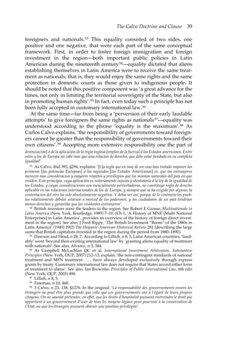 The Calvo Doctrine and Clause 39 
foreigners and nationals.33 This equality consisted of two sides, one 
positive and one negative, that were each part of the same conceptual 
framework. First, in order to foster foreign immigration and foreign 
investment in the region—both important public policies in Latin 
American during the nineteenth century34—equality dictated that aliens 
establishing themselves in Latin America were to receive the same treat-ment 
as nationals; that is, they would enjoy the same rights and the same 
protection in domestic courts as those given to indigenous people. It 
should be noted that this positive component was ‘a great advance for the 
times, not only in limiting the territorial sovereignty of the State, but also 
in promoting human rights’.35 In fact, even today such a principle has not 
been fully accepted in customary international law.36 
At the same time—far from being a ‘perversion of their early laudable 
attempts’ to give foreigners the same rights as nationals37—equality was 
understood according to the phrase ‘equality is the maximum’.38 As 
Carlos Calvo explains, ‘the responsibility of governments toward foreign-ers 
cannot be greater than the responsibility of governments toward their 
own citizens’.39 Accepting more extensive responsibility one the part of 
demnización] ó de la aplicación de la regla inglesa [empleo de la fuerza] á los Estados americanos. Entre 
estos y los de Europa no cabe mas que una relacion de derecho, que debe estar fundada en su completa 
igualdad’. 
33 As Calvo, ibid 393, §294, explains: ‘[L]a regla que en mas de un caso han tratado imponer las 
primeras [las potencias Europeas] á los segundos [los Estados Americanos] es, que los extranjeros 
merecen mas consideracion y mayores respetos y privilegios que los mismos naturales del país en que 
residen. Este principio, cuya aplicación es notoriamente injusta y atentatoria á la ley de la igualdad de 
los Estados, y cuyas consideraciones son esencialmente perturbadoras, no constituye regla de derecho 
aplicable en las relaciones internacionales de los de Europa, y siempre que se ha exigido por alguno, la 
contestacion del otro ha sido absolutamente negativa. Y debia ser así, porque de lo contrario los pueb-los 
relativamente débiles estarian a merced de los poderosos, y los ciudadanos de un país tendrían 
menos derechos y garantías que los residentes extranjeros’. 
34 British investors were the leaders in the region. See Robert E Grosse, Multinationals in 
Latin America (New York, Routledge, 1989) 7–10. (Ch 1, ‘A History of MNE [Multi National 
Enterprises] in Latin America’, provides an overview of the history of foreign direct invest-ment 
in the region). See also, J Fred Rippy, ‘The British Investment “Boom” of the 1880s in 
Latin America’ (1949) 29(2) The Hispanic-American Historical Review 281 (describing the large 
sums that British capitalists invested in the region during the period from 1880–1890). 
35 Dawson and Head, n 28, 7. According to Lillich, n 8, 5, Latin American countries, ‘laud-ably’ 
went ‘beyond then-existing international law’ by ‘granting aliens equality of treatment 
with nationals’. See also, Alvarez, n 3, 344. 
36 As Campbell McLachlan QC et al, International Investment Arbitration. Substantive 
Principles (New York, OUP, 2007) 212–13, explain, ‘the non-contingent standards of national 
treatment and MFN treatment . . . have always developed exclusively through express 
grants by treaty. Customary international law does not require that States accord either form 
of treatment to aliens’. See also, Ian Brownlie, Principles of Public International Law, 6th edn 
(New York, OUP, 2003) 498. 
37 Lillich, n 8, 5. 
38 Freeman, n 10, 468. 
39 3 Calvo, n 23, 138, §1276. In the original: ‘La responsabilité des gouvernements envers les 
étrangers ne peut être plus grande que celle que ces gouvernements ont à l’égard de leurs propres 
citoyens. On ne saurait prétendre, en effet, que les droits d’hospitalité puissent restreindre le droit qui 
appartient à un gouvernement d’user de tous les moyens légaux pour pourvoir à la conservation de 
l’Etat, ou que les étrangers puissent obtenir une position privilégiée’. 
 