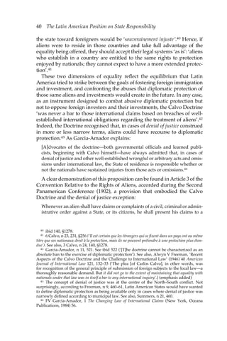 40 The Latin American Position on State Responsibility 
the state toward foreigners would be ‘souverainement injuste ’.40 Hence, if 
aliens were to reside in those countries and take full advantage of the 
equality being offered, they should accept their legal systems ‘as is’: ‘aliens 
who establish in a country are entitled to the same rights to protection 
enjoyed by nationals; they cannot expect to have a more extended protec-tion’. 
41 
These two dimensions of equality reflect the equilibrium that Latin 
America tried to strike between the goals of fostering foreign immigration 
and investment, and confronting the abuses that diplomatic protection of 
those same aliens and investments would create in the future. In any case, 
as an instrument designed to combat abusive diplomatic protection but 
not to oppose foreign investors and their investments, the Calvo Doctrine 
‘was never a bar to those international claims based on breaches of well-established 
international obligations regarding the treatment of aliens’.42 
Indeed, the Doctrine recognised that, in cases of denial of justice construed 
in more or less narrow terms, aliens could have recourse to diplomatic 
protection.43 As Garcia-Amador explains: 
[A]dvocates of the doctrine—both governmental officials and learned publi-cists, 
beginning with Calvo himself—have always admitted that, in cases of 
denial of justice and other well-established wrongful or arbitrary acts and omis-sions 
under international law, the State of residence is responsible whether or 
not the nationals have sustained injuries from those acts or omissions.44 
A clear demonstration of this proposition can be found in Article 3 of the 
Convention Relative to the Rights of Aliens, accorded during the Second 
Panamerican Conference (1902), a provision that embodied the Calvo 
Doctrine and the denial of justice exception: 
Whenever an alien shall have claims or complaints of a civil, criminal or admin-istrative 
order against a State, or its citizens, he shall present his claims to a 
40 ibid 140, §1278. 
41 6 Calvo, n 23, 231, §256 (‘Il est certain que les étrangers qui se fixent dans un pays ont au même 
titre que ses nationaux droit à la protection, mais ils ne peuvent prétendre à une protection plus éten-due’). 
See also, 3 Calvo, n 24, 140, §1278. 
42 Garcia-Amador, n 11, 521. See ibid 522 (‘[T]he doctrine cannot be characterized as an 
absolute ban to the exercise of diplomatic protection’). See also, Alwyn V Freeman, ‘Recent 
Aspects of the Calvo Doctrine and the Challenge to International Law’ (1946) 40 American 
Journal of International Law 121, 132–33 (‘The plea [of Carlos Calvo], in other words, was 
for recognition of the general principle of submission of foreign subjects to the local law—a 
thoroughly reasonable demand. But it did not go to the extent of maintaining that equality with 
nationals under that law was in itself a bar to any international inquiry’.) (emphasis added) 
43 The concept of denial of justice was at the centre of the North–South conflict. Not 
surprisingly, according to Freeman, n 9, 460–61, Latin American States would have wanted 
to define diplomatic protection as being available only in cases where denial of justice was 
narrowly defined according to municipal law. See also, Summers, n 21, 460. 
44 FV Garcia-Amador, 1 The Changing Law of International Claims (New York, Oceana 
Publications, 1984) 56. 
 