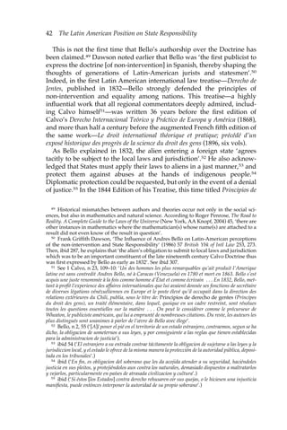 42 The Latin American Position on State Responsibility 
This is not the first time that Bello’s authorship over the Doctrine has 
been claimed.49 Dawson noted earlier that Bello was ‘the first publicist to 
express the doctrine [of non-intervention] in Spanish, thereby shaping the 
thoughts of generations of Latin-American jurists and statesmen’.50 
Indeed, in the first Latin American international law treatise—Derecho de 
Jentes, published in 1832—Bello strongly defended the principles of 
non-intervention and equality among nations. This treatise—a highly 
influential work that all regional commentators deeply admired, includ-ing 
Calvo himself51—was written 36 years before the first edition of 
Calvo’s Derecho Internacional Teórico y Práctico de Europa y América (1868), 
and more than half a century before the augmented French fifth edition of 
the same work—Le droit international théorique et pratique; précédé d’un 
exposé historique des progrès de la science du droit des gens (1896, six vols). 
As Bello explained in 1832, the alien entering a foreign state ‘agrees 
tacitly to be subject to the local laws and jurisdiction’.52 He also acknow-ledged 
that States must apply their laws to aliens in a just manner,53 and 
protect them against abuses at the hands of indigenous people.54 
Diplomatic protection could be requested, but only in the event of a denial 
of justice.55 In the 1844 Edition of his Treatise, this time titled Principios de 
49 Historical mismatches between authors and theories occur not only in the social sci-ences, 
but also in mathematics and natural science. According to Roger Penrose, The Road to 
Reality. A Complete Guide to the Laws of the Universe (New York, AA Knopf, 2004) 45, ‘there are 
other instances in mathematics where the mathematician(s) whose name(s) are attached to a 
result did not even know of the result in question’. 
50 Frank Griffith Dawson, ‘The Influence of Andres Bello on Latin-American perceptions 
of the non-intervention and State Responsibility’ (1986) 57 British Ybk of Intl Law 253, 273. 
Then, ibid 287, he explains that ‘the alien’s obligation to submit to local laws and jurisdiction 
which was to be an important constituent of the late nineteenth century Calvo Doctrine thus 
was first expressed by Bello as early as 1832’. See ibid 307. 
51 See 1 Calvo, n 23, 109–10: ‘Un des hommes les plus remarquables qu’ait produit l’Amerique 
latine est sans contredit Andres Bello, né à Caracas (Venezuela) en 1780 et mort en 1863. Bello s’est 
acquis une juste renommée à la fois comme homme d’État et comme écrivain . . . En 1832, Bello, met-tant 
à profit l’experience des affaires internationales que lui avaient donnée ses fonctions de secrétaire 
de diverses légations vénézuéliennes en Europe et le poste élevé qu’il occupait dans la direction des 
relations extérieures du Chili, publia, sous le titre de: Principios de derecho de gentes (Principes 
du droit des gens), un traité élémentaire, dans lequel, quoique en un cadre restreint, sont résolues 
toutes les questions essentielles sur la matière . . . On peut le considérer comme le précurseur de 
Wheaton, le publiciste américain, qui lui a emprunté de nombreuses citations. Du reste, les auteurs les 
plus distingués sont unanimes à parler de l’oevre de Bello avec éloge’. 
52 Bello, n 2, 55 (‘[A]l poner el pié en el territorio de un estado estranjero, contraemos, segun se ha 
dicho, la obligacion de someternos a sus leyes, y por consiguiente a las reglas que tienen establecidas 
para la administracion de justicia’). 
53 ibid 54 (‘El estranjero a su entrada contrae tácitamente la obligacion de sujetarse a las leyes y la 
jurisdiccion local, y el estado le ofrece de la misma manera la protección de la autoridad pública, deposi-tada 
en los tribunales’.) 
54 ibid (‘En fin, es obligacion del soberano que les da acojida atender a su seguridad, haciéndoles 
justicia en sus pleitos, y protejiéndolos aun contra los naturales, demasiado dispuestos a maltratarlos 
y vejarlos, particularmente en países de atrasada civilizacion y cultura’.) 
55 ibid (‘Si éstos [los Estados] contra derecho rehusaren oir sus quejas, o le hiciesen una injusticia 
manifiesta, puede entónces interponer la autoridad de su propio soberano’.) 
 