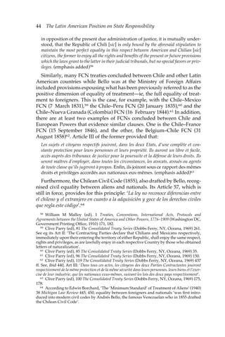 44 The Latin American Position on State Responsibility 
in opposition of the present due administration of justice, it is mutually under-stood, 
that the Republic of Chili [sic] is only bound by the aforesaid stipulation to 
maintain the most perfect equality in this respect between American and Chilian [sic] 
citizens, the former to enjoy all the rights and benefits of the present or future provisions 
which the laws grant to the latter in their judicial tribunals, but no special favors or priv-ileges. 
(emphasis added)58 
Similarly, many FCN treaties concluded between Chile and other Latin 
American countries while Bello was at the Ministry of Foreign Affairs 
included provisions espousing what has been previously referred to as the 
positive dimension of equality of treatment—ie, the full equality of treat-ment 
to foreigners. This is the case, for example, with the Chile–Mexico 
FCN (7 March 1831),59 the Chile–Peru FCN (20 January 1835),60 and the 
Chile–Nueva Granada (Colombia) FCN (16 February 1844).61 In addition, 
there are at least two examples of FCNs concluded between Chile and 
European Powers that evidence similar clauses. One is the Chile–France 
FCN (15 September 1846), and the other, the Belgium–Chile FCN (31 
August 1858)62. Article III of the former provided that: 
Les sujets et citoyens respectifs jouiront, dans les deux Etats, d’une complète et con-stante 
protection pour leurs personnes et leurs propriété. Ils auront un libre et facile, 
accès auprès des tribunaux de justice pour la poursuite et la défense de leurs droits. Ils 
seront maîtres d’employer, dans toutes les circonstances, les avocats, avoués ou agents 
de toute classe qu’ils jugeront à propos. Enfin, ils joiront sous ce rapport des mêmes 
droits et privilèges accordés aux nationaux eux-mêmes. (emphasis added)63 
Furthermore, the Chilean Civil Code (1855), also drafted by Bello, recog-nised 
civil equality between aliens and nationals. Its Article 57, which is 
still in force, provides for this principle: ‘La ley no reconoce diferencias entre 
el chileno y el extranjero en cuanto a la adquisición y goce de los derechos civiles 
que regla este código’.64 
58 William M Malloy (ed), 1 Treaties, Conventions, International Acts, Protocols and 
Agreements between the United States of America and Other Powers, 1776–1909 (Washington DC, 
Government Printing Office, 1910) 171, 182. 
59 Clive Parry (ed), 81 The Consolidated Treaty Series (Dobbs Ferry, NY, Oceana, 1969) 261. 
See eg its Art II: ‘The Contracting Parties declare that Chilians and Mexicans respectively, 
immediately upon their entering the territory of either Republic, shall enjoy the same respect, 
rights and privileges, as are lawfully enjoy in each respective Country by those who obtained 
letters of naturalization’. 
60 Clive Parry (ed), 85 The Consolidated Treaty Series (Dobbs Ferry, NY, Oceana, 1969) 35. 
61 Clive Parry (ed), 96 The Consolidated Treaty Series (Dobbs Ferry, NY, Oceana, 1969) 150. 
62 Clive Parry (ed), 119 The Consolidated Treaty Series (Dobbs Ferry, NY, Oceana, 1969) 437 
ff. See, ibid 440, Art III: ‘Dans tous ces actes, les citoyens des deux Parties Contractantes jouiront 
respectivement de la même protection et de la même sécurité dans leurs personnes, leurs biens et l’exer-cise 
de leur industrie, que les nationaux exus-mêmes, suivant les lois des deux pays respectivement’. 
63 Clive Parry (ed), 100 The Consolidated Treaty Series (Dobbs Ferry, NY, Oceana, 1969) 175, 
178. 
64 According to Edwin Borchard, ‘The ‘Minimum Standard’ of Treatment of Aliens’ (1940) 
38 Michigan Law Review 445, 450, equality between foreigners and nationals ‘was first intro-duced 
into modern civil codes by Andrés Bello, the famous Venezuelan who in 1855 drafted 
the Chilean Civil Code’. 
 