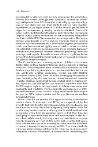 viii Foreword 
also signed BITs with each other, but they account only for a small share 
of world FDI volume. Although firms’ contractual relations are increas-ingly 
with private firms, BITs frame that relationship by imposing obliga-tions 
on host states that limit their ability to interfere with investors’ 
expectations. A key aspect of most BITs is the ability of private firms to 
trigger their enforcement by bringing cases before the World Bank’s arbi-tration 
facility, the International Center for the Settlement of International 
Disputes (ICSID). Hence, private firms can initiate actions to enforce these 
treaties even if the MNCs’ home countries are not supportive. This feature 
provides extra benefits to MNCs and can encourage them to invest in 
otherwise risky environments, but it also can challenge the political inde-pendence 
of host countries struggling to create modern, democratic states. 
For a state that is both an emerging economy and an emerging democracy 
conflicts may arise between investors’ interest in preserving a favorable 
status quo and popular demands for more effective regulation; better, 
increased tax-financed infrastructure and social services; and investments 
that generate and preserve jobs. 
Montt’s ambitious and wide-ranging study of Bilateral Investment 
Treaties takes on these fundamental issues and recommends a balanced 
resolution. He links important issues in international investment law with 
the domestic political legitimacy of an accountable administrative law sys-tem. 
Montt asks whether international treaties, especially Bilateral 
Investment Treaties (BITs), limit the ability of emerging democracies to 
make domestic policy that may impose costs on international investors. 
He makes empirical claims about the way in which the BIT’s regime oper-ates, 
in practice, and develops his own normative arguments about how 
the BIT’s regime ought to develop in order to balance concerns for state 
sovereignty and regulatory reform against the encouragement of inter-national 
investment. Montt draws on a deep and extensive knowledge of 
the way the BIT’s regime operates and the way disputes are resolved 
through arbitration. 
Montt claims that the growing BIT’s regime is creating bandwagon or 
network effects. As experience with BITs grows, a specialized bar has 
arisen to deal with disputes. These lawyers, acting as both advocates and 
arbitrators, are playing a key role in interpreting poorly defined terms that 
recur in many treaties, most of which originate in model treaties drafted 
by countries whose firms are prominent source of FDI. Over time, this 
developing expertise encourages more and more countries to sign BITs 
and enhances their value by removing a source of uncertainty. At the same 
time, the increasing coverage of BITs means that a country that signs a 
treaty does not stand out as an especially attractive locale for investment 
because all if its competitors also have signed BITs. True, those outside the 
regime are disadvantaged, but those in the regime are in an increasingly 
competitive situation. Nevertheless, if Montt is correct that learning over 
 
