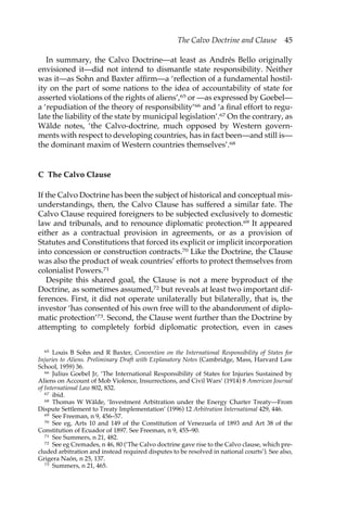 The Calvo Doctrine and Clause 45 
In summary, the Calvo Doctrine—at least as Andrés Bello originally 
envisioned it—did not intend to dismantle state responsibility. Neither 
was it—as Sohn and Baxter affirm—a ‘reflection of a fundamental hostil-ity 
on the part of some nations to the idea of accountability of state for 
asserted violations of the rights of aliens’,65 or —as expressed by Goebel— 
a ‘repudiation of the theory of responsibility’66 and ‘a final effort to regu-late 
the liability of the state by municipal legislation’.67 On the contrary, as 
Wälde notes, ‘the Calvo-doctrine, much opposed by Western govern-ments 
with respect to developing countries, has in fact been—and still is— 
the dominant maxim of Western countries themselves’.68 
C The Calvo Clause 
If the Calvo Doctrine has been the subject of historical and conceptual mis-understandings, 
then, the Calvo Clause has suffered a similar fate. The 
Calvo Clause required foreigners to be subjected exclusively to domestic 
law and tribunals, and to renounce diplomatic protection.69 It appeared 
either as a contractual provision in agreements, or as a provision of 
Statutes and Constitutions that forced its explicit or implicit incorporation 
into concession or construction contracts.70 Like the Doctrine, the Clause 
was also the product of weak countries’ efforts to protect themselves from 
colonialist Powers.71 
Despite this shared goal, the Clause is not a mere byproduct of the 
Doctrine, as sometimes assumed,72 but reveals at least two important dif-ferences. 
First, it did not operate unilaterally but bilaterally, that is, the 
investor ‘has consented of his own free will to the abandonment of diplo-matic 
protection’73. Second, the Clause went further than the Doctrine by 
attempting to completely forbid diplomatic protection, even in cases 
65 Louis B Sohn and R Baxter, Convention on the International Responsibility of States for 
Injuries to Aliens. Preliminary Draft with Explanatory Notes (Cambridge, Mass, Harvard Law 
School, 1959) 36. 
66 Julius Goebel Jr, ‘The International Responsibility of States for Injuries Sustained by 
Aliens on Account of Mob Violence, Insurrections, and Civil Wars’ (1914) 8 American Journal 
of International Law 802, 832. 
67 ibid. 
68 Thomas W Wälde, ‘Investment Arbitration under the Energy Charter Treaty—From 
Dispute Settlement to Treaty Implementation’ (1996) 12 Arbitration International 429, 446. 
69 See Freeman, n 9, 456–57. 
70 See eg, Arts 10 and 149 of the Constitution of Venezuela of 1893 and Art 38 of the 
Constitution of Ecuador of 1897. See Freeman, n 9, 455–90. 
71 See Summers, n 21, 482. 
72 See eg Cremades, n 46, 80 (‘The Calvo doctrine gave rise to the Calvo clause, which pre-cluded 
arbitration and instead required disputes to be resolved in national courts’). See also, 
Grigera Naón, n 25, 137. 
73 Summers, n 21, 465. 
 