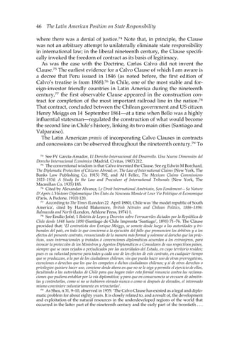 46 The Latin American Position on State Responsibility 
where there was a denial of justice.74 Note that, in principle, the Clause 
was not an arbitrary attempt to unilaterally eliminate state responsibility 
in international law; in the liberal nineteenth century, the Clause specifi-cally 
invoked the freedom of contract as its basis of legitimacy. 
As was the case with the Doctrine, Carlos Calvo did not invent the 
Clause.75 The earliest evidence for a Calvo Clause of which I am aware is 
a decree that Peru issued in 1846 (as noted before, the first edition of 
Calvo’s treatise is from 1868).76 In Chile, one of the most stable and for-eign- 
investor friendly countries in Latin America during the nineteenth 
century,77 the first observable Clause appeared in the construction con-tract 
for completion of the most important railroad line in the nation.78 
That contract, concluded between the Chilean government and US citizen 
Henry Meiggs on 14 September 1861—at a time when Bello was a highly 
influential statesman—regulated the construction of what would become 
the second line in Chile’s history, linking its two main cities (Santiago and 
Valparaiso). 
The Latin American praxis of incorporating Calvo Clauses in contracts 
and concessions can be observed throughout the nineteenth century.79 To 
74 See FV García-Amador, El Derecho Internacional del Desarrollo. Una Nueva Dimensión del 
Derecho Internacional Económico (Madrid, Civitas, 1987) 212. 
75 The conventional wisdom is that Calvo invented the Clause. See eg Edwin M Borchard, 
The Diplomatic Protection of Citizens Abroad; or, The Law of International Claims (New York, The 
Banks Law Publishing Co, 1915) 792, and AH Feller, The Mexican Claims Commissions 
1923–1934; A Study In the Law and Procedure of International Tribunals (New York, The 
Macmillan Co, 1935) 185. 
76 Cited by Alexander Alvarez, Le Droit International Américain, Son Fondement—Sa Nature 
D’Après L’Histoire Diplomatique Des États du Nouveau Monde et Leur Vie Politique et Économique 
(Paris, A Pedone, 1910) 120. 
77 According to The Times (London 22 April 1880), Chile was ‘the model republic of South 
America’, cited by Harold Blakemore, British Nitrates and Chilean Politics, 1886–1896: 
Balmaceda and North (London, Athlone Press, 1974) 1. 
78 See Emilio Jofré, 1 Boletín de Leyes y Decretos sobre Ferrocarriles dictados por la República de 
Chile desde 1848 hasta 1890 (Santiago de Chile Imprenta ‘Santiago’, 1891) 71–76. The Clause 
provided that: ‘El contratista don Enrique Meiggs, se somete desde luego a las autoridades y tri-bunales 
del país, en todo lo que concierna a la ejecución del fallo que pronuncien los árbitros y a los 
efectos del presente contrato, renunciando de la manera más formal y solemne al derecho que las prác-ticas, 
usos internacionales y tratados ó convenciones diplomáticas acuerdan a los extranjeros, para 
invocar la protección de los Ministros y Agentes Diplomáticos o Consulares de sus respectivos países, 
siempre que se vean vejados o perjudicados por las autoridades del Estado, en cuyo territorio residen; 
pues es su voluntad ponerse para todos y cada uno de los efectos de este contrato, en cualquier tiempo 
que se produzcan, a la par de los ciudadanos chilenos, sin que pueda hacer uso de otras prerrogativas, 
exenciones o derechos que los que les competen a dichos ciudadanos chilenos; y si de otros derechos o 
privilegios quisiere hacer uso, conviene desde ahora en que no se le oiga y permita el ejercicio de ellos, 
facultando a las autoridades de Chile para que hagan valer esta formal renuncia contra las reclama-ciones 
que pudiera entablar por la vía diplomática; y para que en consecuencia se excusen de admitir-las 
y contestarlas, como si no se hubieren elevado nunca o como si después de elevados, el interesado 
mismo conviniere voluntariamente en retractarlas’. 
79 As Shea, n 31, 9–10, observed in 1955: ‘The Calvo Clause has existed as a legal and diplo-matic 
problem for about eighty years. It is closely related to, and a result of, the development 
and exploitation of the natural resources in the underdeveloped regions of the world that 
occurred in the latter part of the nineteenth century and the early part of the twentieth . . . 
 