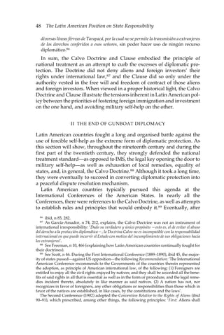 48 The Latin American Position on State Responsibility 
diversas líneas férreas de Tarapacá, por la cual no se permite la transmisión a extranjeros 
de los derechos conferidos a esos señores, sin poder hacer uso de ningún recurso 
diplomático.86 
In sum, the Calvo Doctrine and Clause embodied the principle of 
national treatment as an attempt to curb the excesses of diplomatic pro-tection. 
The Doctrine did not deny aliens and foreign investors’ their 
rights under international law,87 and the Clause did so only under the 
authority vested in the free will and freedom of contract of those aliens 
and foreign investors. When viewed in a proper historical light, the Calvo 
Doctrine and Clause illustrate the tensions inherent in Latin American pol-icy 
between the priorities of fostering foreign immigration and investment 
on the one hand, and avoiding military self-help on the other. 
II THE END OF GUNBOAT DIPLOMACY 
Latin American countries fought a long and organised battle against the 
use of forcible self-help as the extreme form of diplomatic protection. As 
this section will show, throughout the nineteenth century and during the 
first part of the twentieth century, they strongly defended the national 
treatment standard—as opposed to IMS, the legal key opening the door to 
military self-help—as well as exhaustion of local remedies, equality of 
states, and, in general, the Calvo Doctrine.88 Although it took a long time, 
they were eventually to succeed in converting diplomatic protection into 
a peaceful dispute resolution mechanism. 
Latin American countries typically pursued this agenda at the 
International Conferences of the American States. In nearly all the 
Conferences, there were references to the Calvo Doctrine, as well as attempts 
to establish rules and principles that would embody it.89 Eventually, after 
86 ibid, n 85, 282. 
87 As García-Amador, n 74, 212, explains, the Calvo Doctrine was not an instrument of 
international irresponsibility: ‘Dado su verdadero y único propósito —esto es, el de evitar el abuso 
del derecho a la protección diplomática—, la Doctrina Calvo no es incompatible con la responsabilidad 
internacional en que puede incurrir el Estado con motivo del incumplimiento de sus obligaciones hacia 
los extranjeros’. 
88 See Freeman, n 10, 466 (explaining how Latin American countries continually fought for 
their doctrines). 
89 See Scott, n 46. During the First International Conference (1889–1890), ibid 45, the major-ity 
of states passed—against US opposition—the following Recommendation: ‘The International 
American Conference recommends to the Governments of the countries therein represented 
the adoption, as principle of American international law, of the following: (1) Foreigners are 
entitled to enjoy all the civil rights enjoyed by natives; and they shall be accorded all the bene-fits 
of said rights in all that is essential as well as in the form or procedure, and the legal reme-dies 
incident thereto, absolutely in like manner as said natives. (2) A nation has not, nor 
recognizes in favor of foreigners, any other obligations or responsibilities than those which in 
favor of the natives are established, in like cases, by the constitutions and the laws’. 
The Second Conference (1902) adopted the Convention Relative to the Rights of Aliens (ibid 
90–91), which prescribed, among other things, the following principles: ‘First: Aliens shall 
 