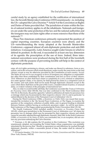 The End of Gunboat Diplomacy 49 
careful study by an agency established for the codification of international 
law, the Seventh Montevideo Conference (1933) unanimously—ie, including 
the US—adopted the Calvo Doctrine.90 Article 9 of the Convention on Rights 
and Duties of States provided that: ‘The jurisdiction of states within the lim-its 
of national territory applies to all the inhabitants. Nationals and foreign-ers 
are under the same protection of the law and the national authorities and 
the foreigners may not claim rights other or more extensive than those of the 
nationals’.91 
These Pan-American conferences primarily represented the position of 
capital importing countries. European countries were absent, and the 
US—notwithstanding the treaty adopted at the Seventh Montevideo 
Conference—opposed almost all anti-diplomatic protection and anti-IMS 
initiatives. Consequently, Latin America sought wider forums in which to 
defend its position. In the end, it succeeded in at least one key dimension 
of its agenda: the proscription of the use of force. Indeed, three inter-national 
conventions were produced during the first half of the twentieth 
century with the purpose of preventing forcible self-help in the context of 
diplomatic protection. 
enjoy all civil rights pertaining to citizens, and make use thereof in substance, form or pro-cedure, 
and in the recourses which result therefrom, under exactly the same terms as the said 
citizens, except as may be otherwise provided by the Constitution of each country. Second: 
The States do not owe to nor recognize in favor of foreigners any obligation or responsibili-ties 
other than those established by their constitutions and laws in favor of their citizens. 
Third. Whenever an alien shall have claims or complaints of a civil, criminal or administra-tive 
order against a State, or its citizens, he shall present his claims to a competent Court of 
the country and such claims shall not be made through diplomatic channels except in the 
cases where there shall been on the part of the Court, a manifest denial of justice, or unusual 
delay, or evident violation of the principles of international law’. 
Also, in order to avoid forcible self-help, the Conference accorded the Treaty of Arbitration 
for Pecuniary Claims (ibid 100–04), that was later confirmed in the Third Conference (ibid 
132–33). In this treaty, the parties agreed to ‘submit to arbitration all claims for pecuniary loss 
or damage which may be presented by their respective citizens’ (Art 1), and in particular ‘to 
submit [them] to the decision of the Permanent Court of Arbitration’ (Art 2). 
During the Third Conference (1906), a Resolution on Public Debts was issued that recom-mended 
the invitation to the ‘the Second Peace Conference, at The Hague, to examine the 
question of the compulsory collection of public debts, and, in general tending to diminish 
between Nations conflicts having an exclusively pecuniary origin’. As will be seen below, 
that Conference at The Hague ended up producing the Porter Convention (ibid 135–36). 
The Fourth Conference (1910) included another Convention on Pecuniary Claims (ibid 
183–85), which gave jurisdiction to the Permanent Court of Arbitration over ‘all claims for 
pecuniary loss or damage which may be presented by their respective citizens and which 
cannot be amicably adjusted through diplomatic channels’ (ibid 184). In the Sixth Conference 
(1928), a Convention on the Status of Aliens was concluded, but, in an exception, did not con-tain 
any provision embodying the Calvo Doctrine. 
90 Freeman, n 10, 466 explains the US position in this Conference: ‘This resolution was 
unanimously adopted, not excepting the United States whose acquiescence was probably 
stimulated by the proviso that “should no agreement on said difference be reached through 
diplomatic channels, within a reasonable period of time, the matter shall be referred to 
arbitration” ’. 
91 FV García-Amador, 1 The Inter-American System. Treaties, Conventions and Other Documents 
(New York, Oceana, 1983) 82. 
 