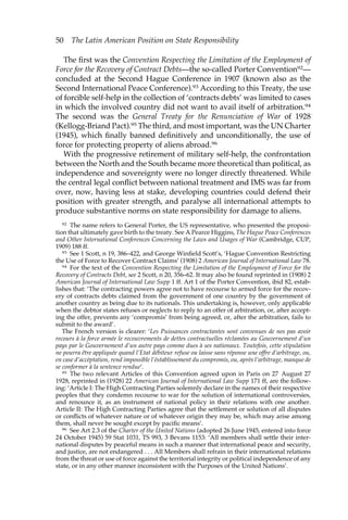 50 The Latin American Position on State Responsibility 
The first was the Convention Respecting the Limitation of the Employment of 
Force for the Recovery of Contract Debts—the so-called Porter Convention92— 
concluded at the Second Hague Conference in 1907 (known also as the 
Second International Peace Conference).93 According to this Treaty, the use 
of forcible self-help in the collection of ‘contracts debts’ was limited to cases 
in which the involved country did not want to avail itself of arbitration.94 
The second was the General Treaty for the Renunciation of War of 1928 
(Kellogg-Briand Pact).95 The third, and most important, was the UN Charter 
(1945), which finally banned definitively and unconditionally, the use of 
force for protecting property of aliens abroad.96 
With the progressive retirement of military self-help, the confrontation 
between the North and the South became more theoretical than political, as 
independence and sovereignty were no longer directly threatened. While 
the central legal conflict between national treatment and IMS was far from 
over, now, having less at stake, developing countries could defend their 
position with greater strength, and paralyse all international attempts to 
produce substantive norms on state responsibility for damage to aliens. 
92 The name refers to General Porter, the US representative, who presented the proposi-tion 
that ultimately gave birth to the treaty. See A Pearce Higgins, The Hague Peace Conferences 
and Other International Conferences Concerning the Laws and Usages of War (Cambridge, CUP, 
1909) 188 ff. 
93 See 1 Scott, n 19, 386–422, and George Winfield Scott’s, ‘Hague Convention Restricting 
the Use of Force to Recover Contract Claims’ (1908) 2 American Journal of International Law 78. 
94 For the text of the Convention Respecting the Limitation of the Employment of Force for the 
Recovery of Contracts Debt, see 2 Scott, n 20, 356–62. It may also be found reprinted in (1908) 2 
American Journal of International Law Supp 1 ff. Art 1 of the Porter Convention, ibid 82, estab-lishes 
that: ‘The contracting powers agree not to have recourse to armed force for the recov-ery 
of contracts debts claimed from the government of one country by the government of 
another country as being due to its nationals. This undertaking is, however, only applicable 
when the debtor states refuses or neglects to reply to an offer of arbitration, or, after accept-ing 
the offer, prevents any ‘compromis’ from being agreed, or, after the arbitration, fails to 
submit to the award’. 
The French version is clearer: ‘Les Puissances contractantes sont convenues de nes pas avoir 
recours à la force armée le recouvrements de dettes contractuelles réclamées au Gouvernement d’un 
pays par le Gouvernement d’un autre pays comme dues à ses nationaux. Toutefois, cette stipulation 
ne pourra être appliquée quand l’Etat débiteur refuse ou laisse sans réponse une offre d’arbitrage, ou, 
en case d’accèptation, rend impossible l’éstablissement du compromis, ou, après l’arbitrage, manque de 
se conformer à la sentence rendue’. 
95 The two relevant Articles of this Convention agreed upon in Paris on 27 August 27 
1928, reprinted in (1928) 22 American Journal of International Law Supp 171 ff, are the follow-ing: 
‘Article I: The High Contracting Parties solemnly declare in the names of their respective 
peoples that they condemn recourse to war for the solution of international controversies, 
and renounce it, as an instrument of national policy in their relations with one another. 
Article II: The High Contracting Parties agree that the settlement or solution of all disputes 
or conflicts of whatever nature or of whatever origin they may be, which may arise among 
them, shall never be sought except by pacific means’. 
96 See Art 2.3 of the Charter of the United Nations (adopted 26 June 1945, entered into force 
24 October 1945) 59 Stat 1031, TS 993, 3 Bevans 1153: ‘All members shall settle their inter-national 
disputes by peaceful means in such a manner that international peace and security, 
and justice, are not endangered . . . All Members shall refrain in their international relations 
from the threat or use of force against the territorial integrity or political independence of any 
state, or in any other manner inconsistent with the Purposes of the United Nations’. 
 