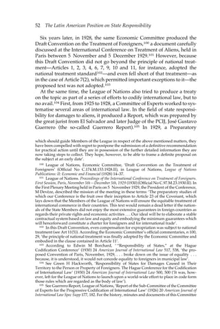 52 The Latin American Position on State Responsibility 
Six years later, in 1928, the same Economic Committee produced the 
Draft Convention on the Treatment of Foreigners,100 a document carefully 
discussed at the International Conference on Treatment of Aliens, held in 
Paris between 5 November and 5 December 1929.101 However, because 
this Draft Convention did not go beyond the principle of national treat-ment— 
Articles 1, 2, 3, 4, 6, 7, 9, 10 and 11, for instance, adopted the 
national treatment standard102—and even fell short of that treatment—as 
in the case of Article 7(2), which permitted important exceptions to it—the 
proposed text was not adopted.103 
At the same time, the League of Nations also tried to produce a treaty 
on the topic as part of a series of efforts to codify international law, but to 
no avail.104 First, from 1925 to 1928, a Committee of Experts worked to sys-tematise 
several areas of international law. In the field of state responsi-bility 
for damages to aliens, it produced a Report, which was prepared by 
the great jurist from El Salvador and later Judge of the PCIJ, José Gustavo 
Guerrero (the so-called Guerrero Report).105 In 1929, a Preparatory 
which should guide Members of the League in respect of the above mentioned matters, they 
have been compelled with regret to postpone the submission of a definitive recommendation 
for practical action until they are in possession of the further detailed information they are 
now taking steps to collect. They hope, however, to be able to frame a definite proposal on 
the subject at an early date’. 
100 League of Nations, Economic Committee, ‘Draft Convention on the Treatment of 
Foreigners’ (Official No C.174.M.153.1928.II), in League of Nations, League of Nations 
Publications: II: Economic and Financial (1928) 14–37. 
101 League of Nations. Proceedings of the International Conference on Treatment of Foreigners. 
First Session, Paris, November 5th—December 5th, 1929 (1930) (Official No C.97.M.23.1930.II). In 
the First Plenary Meeting held in Paris on 5 November 1929, the President of the Conference, 
M Devèze, described the mission of the meeting in these terms: ‘The preparatory studies of 
which our Conference is the fruit owe their inception to Article 23 of the Covenant, which 
lays down that the Members of the League of Nations will ensure the equitable treatment of 
international commerce in their countries. This text would remain a dead letter if the nation-als 
of the State Members did not enjoy the most extensive guarantees in foreign countries as 
regards their private rights and economic activities . . . Our ideal will be to elaborate a stable 
contractual system based on law and equity and embodying the minimum guarantees which 
will henceforward constitute a charter for foreigners and for international trade’. 
102 In this Draft Convention, even compensation for expropriation was subject to national 
treatment (see Art 11(5)). According the Economic Committee’s official commentaries, n 100, 
29, ‘the principle of national treatment was finally adopted by the Economic Committee and 
embodied in the clause contained in Article 11’. 
103 According to Edwin M Borchard, ‘ “Responsibility of States,” at the Hague 
Codification Conference’ (1930) 24 American Journal of International Law 517, 538, ‘the pro-posed 
Convention of Paris, November, 1929, . . . broke down on the issue of equality . . . 
because, it is understood, it would not concede equality to foreigners in municipal law’. 
104 See Green H Hackworth, ‘Responsibility of States for Damages Caused in Their 
Territory to the Person or Property of Foreigners. The Hague Conference for the Codification 
of International Law’ (1930) 24 American Journal of International Law 500, 500 (‘It was, how-ever, 
left for the League of Nations to launch upon a world-wide effort to place in code form 
those rules which are regarded as the body of law’). 
105 See Guerrero Report, League of Nations, ‘Report of the Sub-Committee of the Committee 
of Experts for the Progressive Codification of International Law’ (1926) 20 American Journal of 
International Law Spec Supp 177, 182. For the history, minutes and documents of this Committee 
 