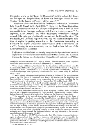 The End of Gunboat Diplomacy 53 
Committee drew up the ‘Bases for Discussion’, which included 31 Bases 
on the topic of ‘Responsibility of States for Damages caused in their 
Territory to the Person or Property of Foreigners’.106 
Those Bases were later discussed at The Hague Codification Conference 
held from 13 March to 12 April 1930.107 However, the Third Committee 
of the Conference—which was charged with producing a draft on state 
responsibility for damages to aliens—failed to reach an agreement.108 As 
expected, Latin America and other developing countries109 strongly 
defended the principle of national treatment and the Calvo Doctrine.110 In 
this regard, the Guerrero Report played a key role in articulating the posi-tion 
of capital importing countries’ at the Conference (according to 
Borchard, this Report was one of the key causes of the Conference’s fail-ure111). 
Among its main assertions, one can find a clear defense of the 
national treatment standard: 
[I]t [international law] does not thereby recognise the right to claim for the for-eigner 
more favourable treatment than is accorded to nationals. The maximum 
that may be claimed for a foreigner is civil equality with nationals . . . [A] State 
of Experts, see Shabtai Rosenne (ed), League of Nations. Committee of Experts for the Progressive 
Codification of International Law [1925–1928] (Dobbs Ferry, NY, Oceana, 1972). 
106 See League of Nations, ‘Conference for the Codification of International Law: III: 
Responsibility of States for Damages caused in their Territory to the Person or Property or 
Foreigners’ (Official Document No C.75.M.69.1929.V), in Shabtai Rosenne (ed), 2 League of 
Nations Conference for the Codification of International Law [1930] (Dobbs Ferry, NY, Oceana, 
1975) 423–702. 
107 See its history, minutes and documents in Rosenne, n 106 (4 vols). The two representa-tives 
of the US, Green H Hackworth and Edwin M Borchard of the Committee on 
Responsibility of States, reported their observations in two articles published by the 
American Journal of International Law. See Hackworth, n 104, and Borchard, n 103. 
108 Because of the lack of two thirds majority required to reach an agreement, the 
Committee on Responsibility of States—the Third Committee—was unable to complete its 
work, and therefore, no report was sent to the Conference. For the minutes of the Third 
Committee, see 4 Rosenne, n 106, 1427–61. 
109 The Latin American countries—Brazil, Chile, Uruguay, Colombia, Cuba, Nicaragua, 
Mexico, and El Salvador—were joined by China, the Free City of Danzig, Hungary, Persia, 
Poland, Portugal, Rumania, Czechoslovakia, Turkey and the Kingdom of Yugoslavia. 
110 For example, in its general observations submitted in relation to the Bases of 
Discussion, Chile—who clearly supported the Calvo Doctrine—noted that: ‘[I]t is inadmissi-ble 
and impossible to reach conclusions which would grant more favourable treatment to for-eigners 
than to nationals. When institutions of the State place foreigners on the same footing 
as nationals in respect of individual guarantees, the acquisition and enjoyment of civil rights, 
and the right to bring judicial actions before the courts of the country—as is the case in 
Chile—actions for damages which foreigners may desire to bring against the State, its offi-cials 
or private individuals, should be brought by these before the competent national 
authority, and claims through the diplomatic channel are only allowable in the case of a 
denial of justice’. (2 Rosenne, n 106, 433). 
See also, Borchard, n 103, 537–38, who thought that: ‘[Developing countries] insistence 
upon a categorical rule that equality of treatment with nationals was, presumably, the 
maximum that an alien could demand, moved seventeen nations to vote against the due dili-gence 
rule as framed, and ultimately served to prevent that two-third vote without which a 
convention could not be concluded’. 
111 See Borchard, n 103, 517. 
 