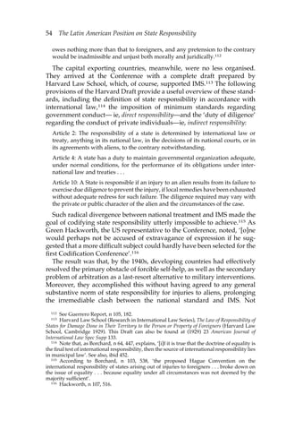 54 The Latin American Position on State Responsibility 
owes nothing more than that to foreigners, and any pretension to the contrary 
would be inadmissible and unjust both morally and juridically.112 
The capital exporting countries, meanwhile, were no less organised. 
They arrived at the Conference with a complete draft prepared by 
Harvard Law School, which, of course, supported IMS.113 The following 
provisions of the Harvard Draft provide a useful overview of these stand-ards, 
including the definition of state responsibility in accordance with 
international law,114 the imposition of minimum standards regarding 
government conduct— ie, direct responsibility—and the ‘duty of diligence’ 
regarding the conduct of private individuals—ie, indirect responsibility: 
Article 2: The responsibility of a state is determined by international law or 
treaty, anything in its national law, in the decisions of its national courts, or in 
its agreements with aliens, to the contrary notwithstanding. 
Article 4: A state has a duty to maintain governmental organization adequate, 
under normal conditions, for the performance of its obligations under inter-national 
law and treaties . . . 
Article 10: A State is responsible if an injury to an alien results from its failure to 
exercise due diligence to prevent the injury, if local remedies have been exhausted 
without adequate redress for such failure. The diligence required may vary with 
the private or public character of the alien and the circumstances of the case. 
Such radical divergence between national treatment and IMS made the 
goal of codifying state responsibility utterly impossible to achieve.115 As 
Green Hackworth, the US representative to the Conference, noted, ‘[o]ne 
would perhaps not be accused of extravagance of expression if he sug-gested 
that a more difficult subject could hardly have been selected for the 
first Codification Conference’.116 
The result was that, by the 1940s, developing countries had effectively 
resolved the primary obstacle of forcible self-help, as well as the secondary 
problem of arbitration as a last-resort alternative to military interventions. 
Moreover, they accomplished this without having agreed to any general 
substantive norm of state responsibility for injuries to aliens, prolonging 
the irremediable clash between the national standard and IMS. Not 
112 See Guerrero Report, n 105, 182. 
113 Harvard Law School (Research in International Law Series), The Law of Responsibility of 
States for Damage Done in Their Territory to the Person or Property of Foreigners (Harvard Law 
School, Cambridge 1929). This Draft can also be found at (1929) 23 American Journal of 
International Law Spec Supp 133. 
114 Note that, as Borchard, n 64, 447, explains, ‘[i]f it is true that the doctrine of equality is 
the final test of international responsibility, then the source of international responsibility lies 
in municipal law’. See also, ibid 452. 
115 According to Borchard, n 103, 538, ‘the proposed Hague Convention on the 
international responsibility of states arising out of injuries to foreigners . . . broke down on 
the issue of equality . . . because equality under all circumstances was not deemed by the 
majority sufficient’. 
116 Hackworth, n 107, 516. 
 