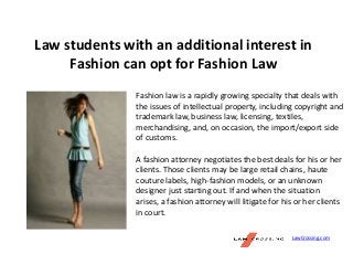 Law students with an additional interest in
Fashion can opt for Fashion Law
Fashion law is a rapidly growing specialty that deals with
the issues of intellectual property, including copyright and
trademark law, business law, licensing, textiles,
merchandising, and, on occasion, the import/export side
of customs.
A fashion attorney negotiates the best deals for his or her
clients. Those clients may be large retail chains, haute
couture labels, high-fashion models, or an unknown
designer just starting out. If and when the situation
arises, a fashion attorney will litigate for his or her clients
in court.
LawCrossing.com
 