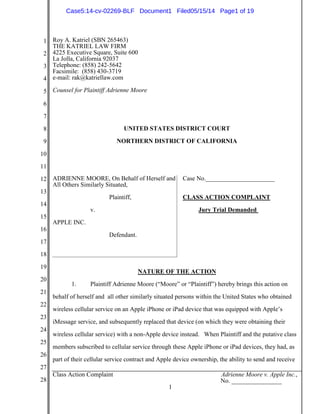 1
2
3
4
5
6
7
8
9
10
11
12
13
14
15
16
17
18
19
20
21
22
23
24
25
26
27
28
Class Action Complaint Adrienne Moore v. Apple Inc.,
No. ________________
1
Roy A. Katriel (SBN 265463)
THE KATRIEL LAW FIRM
4225 Executive Square, Suite 600
La Jolla, California 92037
Telephone: (858) 242-5642
Facsimile: (858) 430-3719
e-mail: rak@katriellaw.com
Counsel for Plaintiff Adrienne Moore
UNITED STATES DISTRICT COURT
NORTHERN DISTRICT OF CALIFORNIA
ADRIENNE MOORE, On Behalf of Herself and
All Others Similarly Situated,
Plaintiff,
v.
APPLE INC.
Defendant.
Case No.______________________
CLASS ACTION COMPLAINT
Jury Trial Demanded
NATURE OF THE ACTION
1. Plaintiff Adrienne Moore (“Moore” or “Plaintiff”) hereby brings this action on
behalf of herself and all other similarly situated persons within the United States who obtained
wireless cellular service on an Apple iPhone or iPad device that was equipped with Apple’s
iMessage service, and subsequently replaced that device (on which they were obtaining their
wireless cellular service) with a non-Apple device instead. When Plaintiff and the putative class
members subscribed to cellular service through these Apple iPhone or iPad devices, they had, as
part of their cellular service contract and Apple device ownership, the ability to send and receive
Case5:14-cv-02269-BLF Document1 Filed05/15/14 Page1 of 19
 