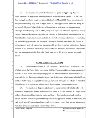 1
2
3
4
5
6
7
8
9
10
11
12
13
14
15
16
17
18
19
20
21
22
23
24
25
26
27
28 Class Action Complaint Adrienne Moore v. Apple Inc.,
No. ________________
11
27. The Business Insider article references and quotes an Apple Help Page on
Apple’s website. A copy of that Apple Help page is attached hereto as Exhibit 2. In that Help
Page on Apple’s website, which was last modified only on March 2014, Apple instructs people
who plan on switching away from an Apple device to a non-Apple cellular phone that if they do
not turn off iMessage, “other iOs devices might continue to try to send you messages using
iMessage, instead od using SMS or MMS, for up to 45 days.” Ex. 2 hereto at 2 (emphasis added).
Not only does this Help page acknowledge the existence of the issue being complained about by
Plaintiff and the putative class members, but it also provides erroneous information. Specifically,
the Apple Help page suggests that turning off iMessage in the old iPhone device that the user is
switching away from will prevent text message misdelivery from occurring, but this is not the case.
Plaintiff, in fact, turned off her iMessage service on her old iPhone but, nevertheless, continues to
have text messages sent to her from other Apple users not be delivered to her new non-Apple
device.
CLASS ACTION ALLEGATIONS
28. Pursuant to Federal Rule of Civil Procedure 23, Plaintiff seeks to represent a class
of all persons in the United States who, during the Class Period, owned an Apple device operated
by iOS 5 or more recent software operating system and who switched their wireless service to a
non-Apple device. Expressly excluded from the class definition are all attorneys, judicial officers,
and their staff working or assigned to this case, as well as all employees and officers of Defendant.
Plaintiff reserves the right to amend this class definition as case circumstances warrant.
29. The members in the proposed class are so numerous that individual joinder of all
members is impracticable, and the disposition of the claims of all class members in a single action
will provide substantial benefits to the parties and Court. This is so because Apple wireless
devices equipped with iMessages and Message service and application number in the millions, and
each month, a significant number of these Apple device owners switch their wireless service away
from their Apple devices to a non-Apple wireless device.
Case5:14-cv-02269-BLF Document1 Filed05/15/14 Page11 of 19
 