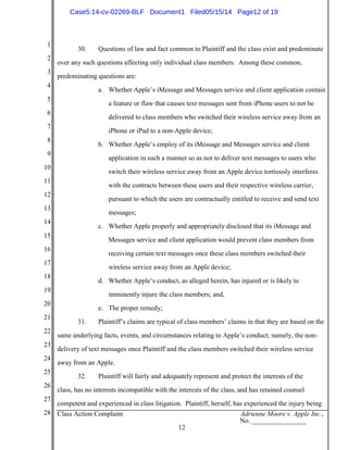 1
2
3
4
5
6
7
8
9
10
11
12
13
14
15
16
17
18
19
20
21
22
23
24
25
26
27
28 Class Action Complaint Adrienne Moore v. Apple Inc.,
No. ________________
12
30. Questions of law and fact common to Plaintiff and the class exist and predominate
over any such questions affecting only individual class members. Among these common,
predominating questions are:
a. Whether Apple’s iMessage and Messages service and client application contain
a feature or flaw that causes text messages sent from iPhone users to not be
delivered to class members who switched their wireless service away from an
iPhone or iPad to a non-Apple device;
b. Whether Apple’s employ of its iMessage and Messages service and client
application in such a manner so as not to deliver text messages to users who
switch their wireless service away from an Apple device tortiously interferes
with the contracts between these users and their respective wireless carrier,
pursuant to which the users are contractually entitled to receive and send text
messages;
c. Whether Apple properly and appropriately disclosed that its iMessage and
Messages service and client application would prevent class members from
receiving certain text messages once these class members switched their
wireless service away from an Apple device;
d. Whether Apple’s conduct, as alleged herein, has injured or is likely to
imminently injure the class members; and,
e. The proper remedy;
31. Plaintiff’s claims are typical of class members’ claims in that they are based on the
same underlying facts, events, and circumstances relating to Apple’s conduct; namely, the non-
delivery of text messages once Plaintiff and the class members switched their wireless service
away from an Apple.
32. Plaintiff will fairly and adequately represent and protect the interests of the
class, has no interests incompatible with the interests of the class, and has retained counsel
competent and experienced in class litigation. Plaintiff, herself, has experienced the injury being
Case5:14-cv-02269-BLF Document1 Filed05/15/14 Page12 of 19
 