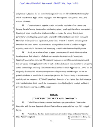 1
2
3
4
5
6
7
8
9
10
11
12
13
14
15
16
17
18
19
20
21
22
23
24
25
26
27
28 Class Action Complaint Adrienne Moore v. Apple Inc.,
No. ________________
13
complained of, because she has had text messages that were not delivered to her following her
switch away from an Apple iPhone 4 equipped with iMessage and Messages to a non-Apple
wireless telephone.
33. Class treatment is superior to other options for resolution of the controversy
because the relief sought for each class member is relatively small such that, absent representative
litigation, it would be unfeasible for class members to redress the wrongs done to them,
particularly when litigating against such a large and well financed corporate entity like Apple.
Moreover, absent class-wide adjudication, there would be a risk of multiple lawsuits against
Defendant that could impose inconsistent and incompatible standards of conduct on Apple
regarding, inter alia, its disclosure, text messaging, or application functionality obligations.
34. Apple has acted or refused to act on grounds generally applicable to the class,
thereby making final injunctive relief and corresponding declaratory relief appropriate.
Specifically, Apple has employed iMessage and Messages as part of its operating systems, and
that service and client application works in such a fashion that causes class members to not receive
certain text messages once they switch their wireless service to a non-Apple device. Apple has not
adequately disclosed this adverse consequence of using iMessage and Messages, and has not
properly disclosed or provided a fix or remedy to prevent this from occurring or to recover the
misdelivered text messages. If Plaintiff prevails on the merits of her claims, then final injunctive
relief mandating that Apple remedy the consequences brought about by its conduct, and that it
prevent it from reoccurring, would be proper.
COUNT I
(TORTIOUS INTERFERENCE WITH CONTRACT)
35. Plaintiff hereby incorporates each and every paragraph of this Class Action
Complaint with the same force and effect as if each of these paragraphs had been fully restated
herein.
36. Plaintiff and the class members are subscribers to wireless cellular service who
Case5:14-cv-02269-BLF Document1 Filed05/15/14 Page13 of 19
 