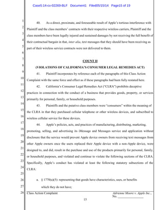 1
2
3
4
5
6
7
8
9
10
11
12
13
14
15
16
17
18
19
20
21
22
23
24
25
26
27
28 Class Action Complaint Adrienne Moore v. Apple Inc.,
No. ________________
15
40. As a direct, proximate, and foreseeable result of Apple’s tortious interference with
Plaintiff and the class members’ contracts with their respective wireless carriers, Plaintiff and the
class members have been legally injured and sustained damages by not receiving the full benefit of
their contractual bargain in that, inter alia, text messages that they should have been receiving as
part of their wireless service contracts were not delivered to them.
COUNT II
(VIOLATIONS OF CALIFORNIA’S CONSUMER LEGAL REMEDIES ACT)
41. Plaintiff incorporates by reference each of the paragraphs of this Class Action
Complaint with the same force and effect as if these paragraphs had been fully restated here.
42. California’s Consumer Legal Remedies Act (“CLRA”) prohibits deceptive
practices in connection with the conduct of a business that provides goods, property, or services
primarily for personal, family, or household purposes.
43. Plaintiffs and the putative class members were “consumers” within the meaning of
the CLRA in that they purchased cellular telephone or other wireless devices, and subscribed to
wireless cellular service for these devices.
44. Apple’s policies, acts, and practices of manufacturing, distributing, marketing,
promoting, selling, and advertising its iMessage and Messages service and application without
disclosure that the service would prevent Apple device owners from receiving text messages from
other Apple owners once the users replaced their Apple device with a non-Apple device, were
designed to, and did, result in the purchase and use of the products primarily for personal, family,
or household purposes, and violated and continue to violate the following sections of the CLRA.
Specifically, Apple’s conduct has violated at least the following statutory subsections of the
CLRA:
a. § 1770(a)(5): representing that goods have characteristics, uses, or benefits
which they do not have;
Case5:14-cv-02269-BLF Document1 Filed05/15/14 Page15 of 19
 