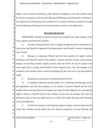 1
2
3
4
5
6
7
8
9
10
11
12
13
14
15
16
17
18
19
20
21
22
23
24
25
26
27
28 Class Action Complaint Adrienne Moore v. Apple Inc.,
No. ________________
18
Apple to issue corrective advertising or other disclosure campaign to warn class members about
the adverse consequences of having used iMessage and Messages and subsequently switching to a
non-Apple device, and informing class members how to remedy the adverse consequences brought
about by iMessage and Message once the class members switch to a non-Apple device.
PRAYER FOR RELIEF
WHEREFORE, Plaintiff, on behalf of herself and on behalf of the other members of the
Class, requests award and relief as follows:
A. An order certifying that this action is properly brought and may be maintained as a
class action, that Plaintiff be appointed Class Representative and Plaintiff’s counsel be appointed
Class Counsel.
B. Damages to compensate Plaintiff and the Class members for Apple’s tortious
interference with Plaintiff’s and the Class members’ contracts with their wireless carriers (money
damages are not being currently sought as redress under the CLRA, but may be sought if and
when Apple fails to comply with Plaintiff’s CLRA demand letter), with such damages to be
awarded to Class members from a common fund Ordered by the Court to be set up and funded by
Apple;
C. Restitution in such amount to be determined by the Court;
D. A mandatory injunction requiring Apple to fix its iMessage and Messages service
and application, such that these products do not continue to prevent Plaintiff and the Class
members from receiving all their text messages sent to them for other Apple devices, and requiring
Apple to deliver to Plaintiff and the Class members all previous text messages that were not
delivered to them on their non-Apple devices as a result of the Apple iMessage and/or Messages
service and application;
E. An Order for injunctive relief requiring Apple to employ corrective disclosure that
warns Class members and the public about the adverse consequences of using iMessage and
Case5:14-cv-02269-BLF Document1 Filed05/15/14 Page18 of 19
 