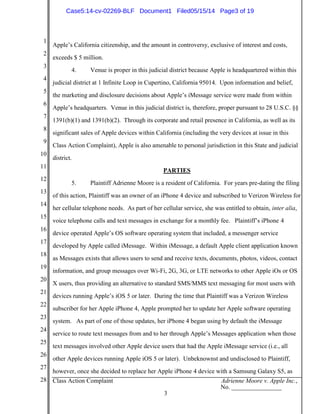 1
2
3
4
5
6
7
8
9
10
11
12
13
14
15
16
17
18
19
20
21
22
23
24
25
26
27
28 Class Action Complaint Adrienne Moore v. Apple Inc.,
No. ________________
3
Apple’s California citizenship, and the amount in controversy, exclusive of interest and costs,
exceeds $ 5 million.
4. Venue is proper in this judicial district because Apple is headquartered within this
judicial district at 1 Infinite Loop in Cupertino, California 95014. Upon information and belief,
the marketing and disclosure decisions about Apple’s iMessage service were made from within
Apple’s headquarters. Venue in this judicial district is, therefore, proper pursuant to 28 U.S.C. §§
1391(b)(1) and 1391(b)(2). Through its corporate and retail presence in California, as well as its
significant sales of Apple devices within California (including the very devices at issue in this
Class Action Complaint), Apple is also amenable to personal jurisdiction in this State and judicial
district.
PARTIES
5. Plaintiff Adrienne Moore is a resident of California. For years pre-dating the filing
of this action, Plaintiff was an owner of an iPhone 4 device and subscribed to Verizon Wireless for
her cellular telephone needs. As part of her cellular service, she was entitled to obtain, inter alia,
voice telephone calls and text messages in exchange for a monthly fee. Plaintiff’s iPhone 4
device operated Apple’s OS software operating system that included, a messenger service
developed by Apple called iMessage. Within iMessage, a default Apple client application known
as Messages exists that allows users to send and receive texts, documents, photos, videos, contact
information, and group messages over Wi-Fi, 2G, 3G, or LTE networks to other Apple iOs or OS
X users, thus providing an alternative to standard SMS/MMS text messaging for most users with
devices running Apple’s iOS 5 or later. During the time that Plaintiff was a Verizon Wireless
subscriber for her Apple iPhone 4, Apple prompted her to update her Apple software operating
system. As part of one of those updates, her iPhone 4 began using by default the iMessage
service to route text messages from and to her through Apple’s Messages application when those
text messages involved other Apple device users that had the Apple iMessage service (i.e., all
other Apple devices running Apple iOS 5 or later). Unbeknownst and undisclosed to Plaintiff,
however, once she decided to replace her Apple iPhone 4 device with a Samsung Galaxy S5, as
Case5:14-cv-02269-BLF Document1 Filed05/15/14 Page3 of 19
 