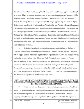 1
2
3
4
5
6
7
8
9
10
11
12
13
14
15
16
17
18
19
20
21
22
23
24
25
26
27
28 Class Action Complaint Adrienne Moore v. Apple Inc.,
No. ________________
4
she did on or about April 16, 2014, Apple’s iMessage service and Message application still acted
so as to not deliver incoming text messages sent to her by Apple device users to her same cellular
telephone number, but that was now associated with a non-Apple device (i.e., her Samsung S5
device). Put simply, Apple’s iMessage service and Messages application penalizes those Apple
device owners who deign to switch away from Apple to other non-Apple wireless cellular devices.
These former Apple device owners are penalized and injured by having Apple’s iMessage service
and Messages application fail to deliver text messages sent from Apple devices to the new non-
Apple devices of these former Apple device users. This was the exact fate of Plaintiff, who, solely
as a result of Apple’s iMessage’s and Messages’ doing, has lost or failed to received countless text
messages sent to her from Apple devices ever since she switched away from an Apple iPhone 4 to
a newer Samsung S5 phone.
6. Defendant Apple Inc. is a corporation organized under the laws of the State of
California, and having its principal place of business at 1 Infinite Loop in Cupertino, California
95014. Apple is one of the world’s largest and most popular maker of, inter alia, wireless devices,
such as the various versions of the iPhone and iPad. These devices are operated by Apple’s
software operating service, commonly abbreviated as iOS (which may be followed by a number or
roman numeral to designate the version of the software). Starting with the iOS 5 update to
Apple’s software operating system on or about October 12, 2011, Apple introduced its iMessage
service and Messages client application. Apple’s current CEO, Tim Cook, has previously touted
that Apple’s iMessage delivers 28,000 messages per second.
TEXT MESSAGING, APPLE’S iMESSAGES, AND APPLE’S WRONGFUL CONDUCT
DIRECTED AT THOSE SUBSCRIBERS WHO CHOOSE TO REPLACE THEIR APPLE
DEVICES WITH NON-APPLE DEVICES.
7. This action concerns the practice of text messaging, also commonly referred to as
texting. Text messaging is the act of composing and sending a brief, electronic message between
two or more mobile phones, or fixed or portable devices over a phone network. The term
originally referred to messages sent using the Short Message Service (“SMS”). It has grown to
Case5:14-cv-02269-BLF Document1 Filed05/15/14 Page4 of 19
 