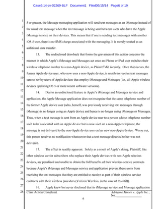 1
2
3
4
5
6
7
8
9
10
11
12
13
14
15
16
17
18
19
20
21
22
23
24
25
26
27
28 Class Action Complaint Adrienne Moore v. Apple Inc.,
No. ________________
6
5 or greater, the Message messaging application will send text messages as an iMessage instead of
the usual text message when the text message is being sent between users who have the Apple
iMessage service on their devices. This means that if one is sending text messages with another
iOS 5 user, there is no SMS charge associated with the messaging. It is merely treated as an
additional data transfer.
13. The undisclosed drawback that forms the gravamen of this action concerns the
manner in which Apple’s iMessage and Messages act once an iPhone or iPad user switches their
wireless telephone number to a non-Apple device, as Plaintiff did recently. Once that occurs, the
former Apple device user, who now uses a non-Apple device, is unable to receive text messages
sent to her by users of Apple devices that employ iMessage and Messages (i.e., all Apple wireless
devices operating OS 5 or more recent software versions).
14. Due to an undisclosed feature in Apple’s iMessage and Messages service and
application, the Apple Message application does not recognize that the same telephone number of
the former Apple device user (who, herself, was previously receiving text messages through
iMessage) is no longer using an Apple device and hence is no longer using iMessage or Messages.
Thus, when a text message is sent from an Apple device user to a person whose telephone number
used to be associated with an Apple device but is now used on a non-Apple telephone, the
message is not delivered to the non-Apple device user on her new non-Apple device. Worse yet,
this person receives no notification whatsoever that a text message directed to her was not
delivered.
15. The effect is readily apparent. Solely as a result of Apple’s doing, Plaintiff, like
other wireless carrier subscribers who replace their Apple devices with non-Apple wireless
devices, are penalized and unable to obtain the full benefits of their wireless service contracts
because Apple’s iMessage and Messages service and application prevent these users from
receiving the text messages that they are entitled to receive as part of their wireless service
contracts with their wireless providers (Verizon Wireless, in the case of Plaintiff).
16. Apple knew but never disclosed that its iMessage service and Message application
Case5:14-cv-02269-BLF Document1 Filed05/15/14 Page6 of 19
 