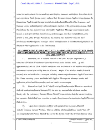 1
2
3
4
5
6
7
8
9
10
11
12
13
14
15
16
17
18
19
20
21
22
23
24
25
26
27
28 Class Action Complaint Adrienne Moore v. Apple Inc.,
No. ________________
7
would prevent Apple device owners from receiving text messages sent to them from other Apple
users once these Apple device owners replaced their devices with non-Apple wireless devices. To
the contrary, Apple touted the superior attributes and enhanced benefits of the iMessages and
Message service and application while omitting any mention of this serious consequence. Had
Plaintiff and the class members been informed by Apple that iMessage would work in such a
fashion so as to prevent them from receiving text messages, once they switched their Apple
devices to non-Apple devices, Plaintiff and the putative class members would not have
downloaded the iMessage and Messages service and application, or would not have purchased an
iPhone or other Apple device in the first instance.
PLAINTIFF’S OWN EXPERIENCED WITH HAVING APPLE PREVENT HER FROM
RECEIVING HER TEXT MESSAGES ONCE SHE REPLACED HER iPHONE WITH A
NON-APPLE DEVICE
17. Plaintiff is, and at all times relevant to this Class Action Complaint was, a
subscriber of Verizon Wireless service for her wireless voice and data needs. Up until
approximately April 16, 2014, Plaintiff owned and used an iPhone 4 as her wireless device (whose
wireless service was provided by Verizon Wireless). As part of her wireless service, Plaintiff
routinely sent and received text messages, including text messages from other Apple iPhone users.
Her iPhone operating system was loaded with Apple’s iMessage and Messages service and
application, which her iPhone used to send and receive text messages.
18. On or about April 2014, Plaintiff switched from her Apple iPhone to a non-Apple
Android wireless telephone (a Samsung S5), but kept her same cellular telephone number.
Shortly after the switch away from an iPhone, Plaintiff began noticing that she was not receiving
text messages that she had been expecting to receive from texters who were using Apple iPhone or
iPad devices.
19. Upon discovering this problem with receipt of text messages, Plaintiff
initially contacted Verizon Wireless. She was told that all she needed to do was to “turn off”
iMessage in her old iPhone. Plaintiff did so, but this did not resolve the problem because while
Case5:14-cv-02269-BLF Document1 Filed05/15/14 Page7 of 19
 